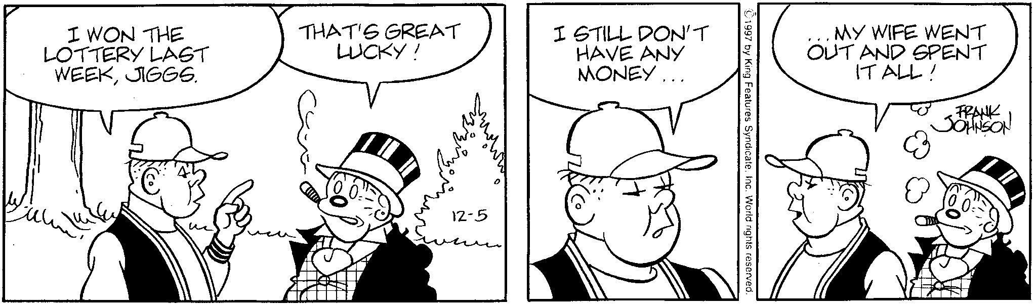 Publication OCR: I WON THE LOTTERY LAST WEEKJIGGS. THAT'S GREAT LUCKY! I STILL DON'T HAVE ANY MONEY ... MY WIFE WENT OUT AND SPENT IT ALL! ? 12-5 FRANK JOHNSON I WON THE LOTTERY LAST WEEKJIGGS . THAT'S GREAT LUCKY ! I STILL DON'T HAVE ANY MONEY ... MY WIFE WENT OUT AND SPENT IT ALL ! ? 12-5 FRANK JOHNSON