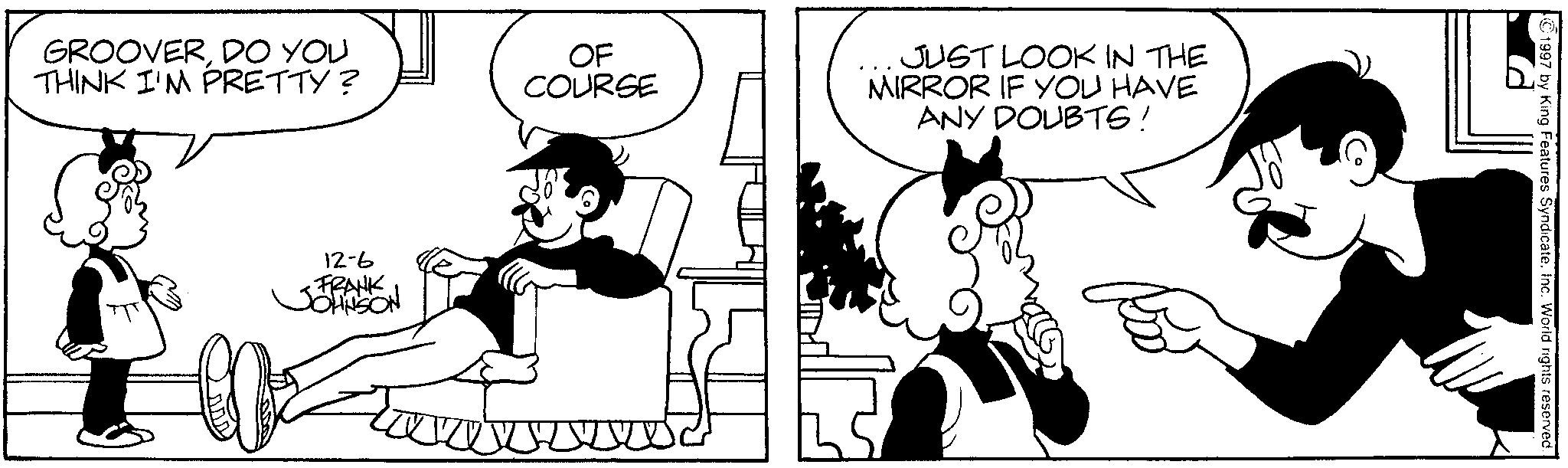 Comics OCR: GROOVERDO YOU THINK I'M PRETTY? OF COURSE JUST LOOK IN THE MIRROR IF YOU HAVE ANY DOUBTS! 12-6 •FRANK JOHNSON ©1997 by King Features SyndicateInc. World rights reserved. GROOVERDO YOU THINK I'M PRETTY ? OF COURSE JUST LOOK IN THE MIRROR IF YOU HAVE ANY DOUBTS ! 12-6 • FRANK JOHNSON © 1997 by King Features SyndicateInc. World rights reserved .