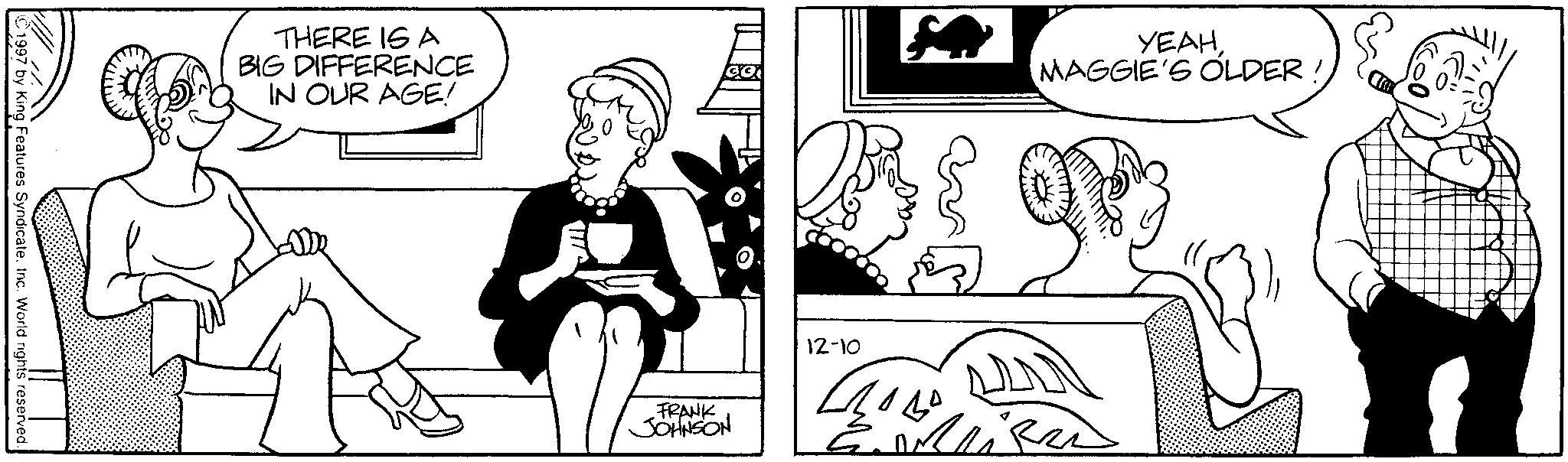 Comics OCR: ©1997 by King Features Syndicate. Inc. World rights reserved. YEAHMAGGIE'S OLDER THERE IS A BIG DIFFERENCE IN OUR AGE! AY FRANK JOHNSON 12-10 ???? Mi © 1997 by King Features Syndicate . Inc. World rights reserved . YEAHMAGGIE'S OLDER THERE IS A BIG DIFFERENCE IN OUR AGE ! AY FRANK JOHNSON 12-10 ???? Mi
