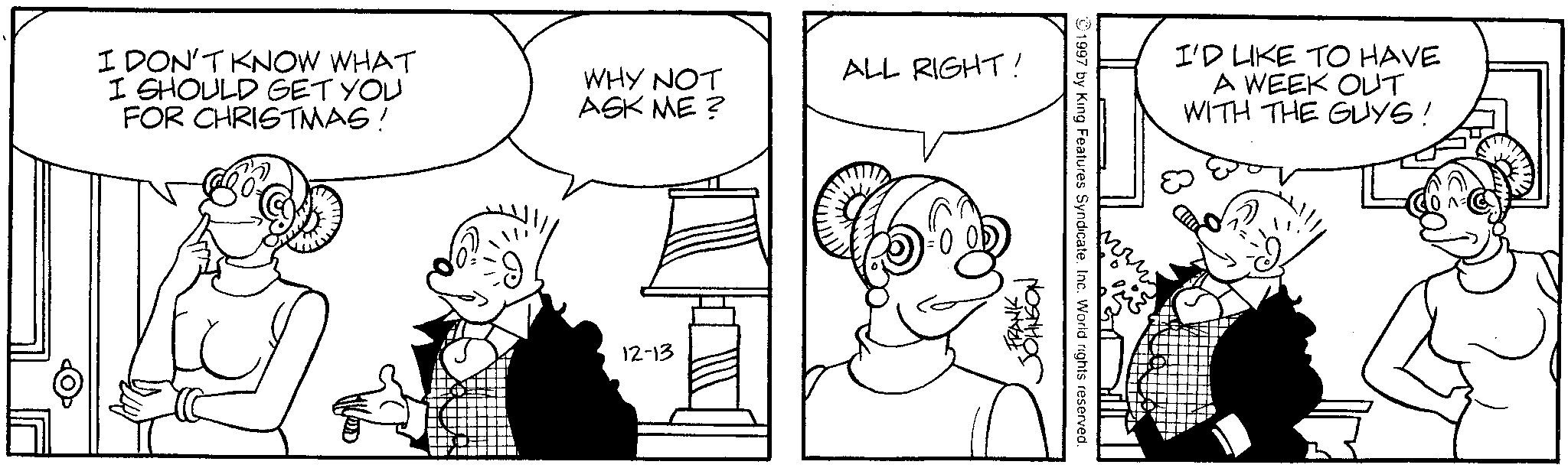 Sharing OCR: I DON'T KNOW WHAT I SHOULD GET YOU FOR CHRISTMAS! WHY NOT ASK ME? 12-13 ALL RIGHT! -FRANK JOHNSON 1997 by King Features Syndicate. Inc. World rights reserved. I'D LIKE TO HAVE A WEEK OUT WITH THE GUYS! I DON'T KNOW WHAT I SHOULD GET YOU FOR CHRISTMAS ! WHY NOT ASK ME ? 12-13 ALL RIGHT ! -FRANK JOHNSON 1997 by King Features Syndicate . Inc. World rights reserved . I'D LIKE TO HAVE A WEEK OUT WITH THE GUYS !