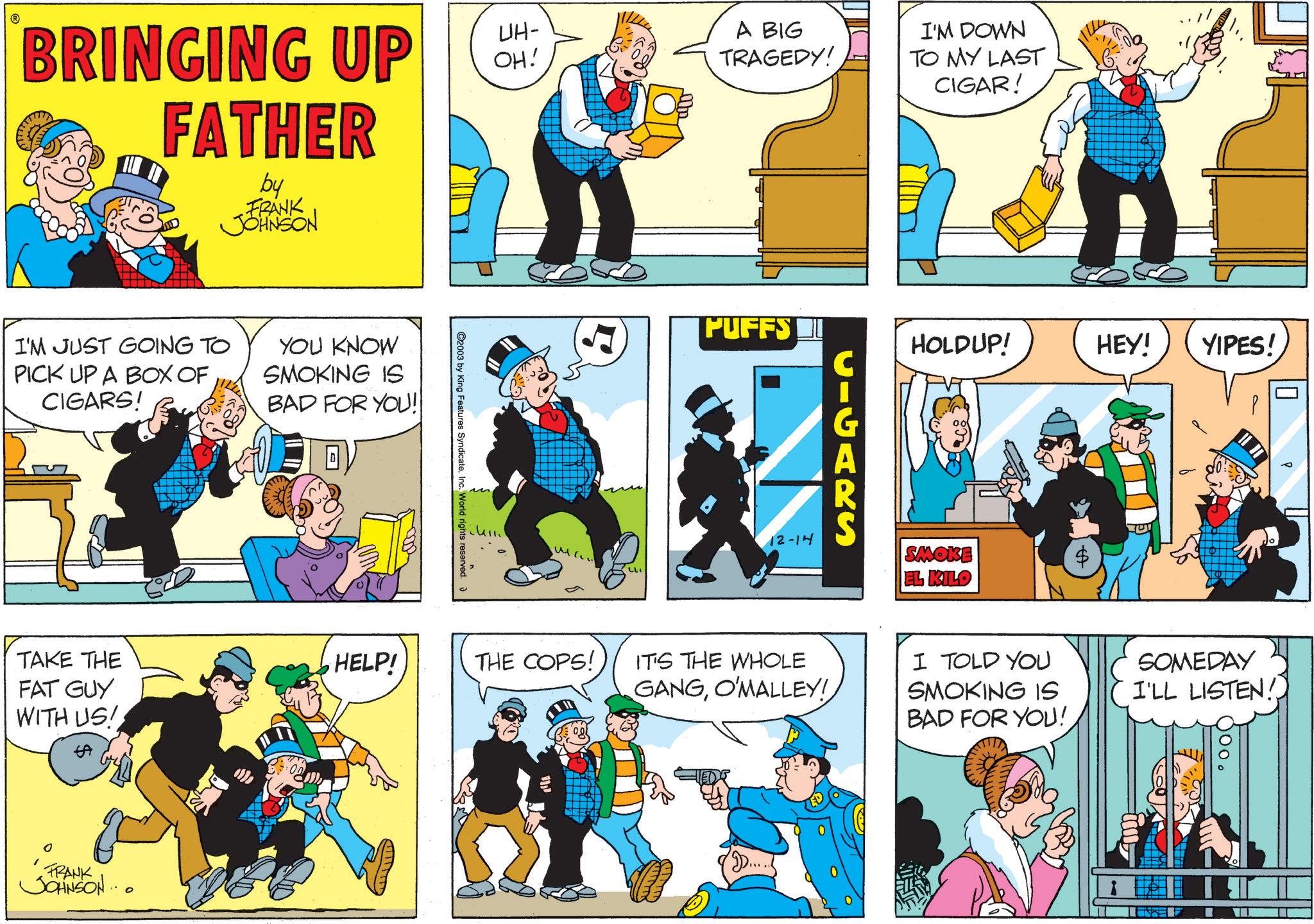 Animation OCR: BRINGING UP FATHER by FRANK JOHNSON I'M JUST GOING TO PICK UP A BOX OF CIGARS! YOU KNOW SMOKING IS BAD FOR YOU! TAKE THE FAT GUY WITH US! FRANK JOHNSON... UH- OH! A BIG TRAGEDY! 2003 by King Features SyndicateInc. World rights reserved. HELP! THE COPS! I'M DOWN TO MY LAST CIGAR! PUFFS HOLDUP! HEY! YIPES! CIGARS 12-14 SMOKE EL KILO IT'S THE WHOLE GANGO'MALLEY! I TOLD YOU SMOKING IS BAD FOR YOU!. SOMEDAY I'LL LISTEN! BRINGING UP FATHER by FRANK JOHNSON I'M JUST GOING TO PICK UP A BOX OF CIGARS ! YOU KNOW SMOKING IS BAD FOR YOU ! TAKE THE FAT GUY WITH US ! FRANK JOHNSON ... UH- OH ! A BIG TRAGEDY ! 2003 by King Features SyndicateInc. World rights reserved . HELP ! THE COPS ! I'M DOWN TO MY LAST CIGAR ! PUFFS HOLDUP ! HEY ! YIPES ! CIGARS 12-14 SMOKE EL KILO IT'S THE WHOLE GANGO'MALLEY ! I TOLD YOU SMOKING IS BAD FOR YOU !. SOMEDAY I'LL LISTEN !