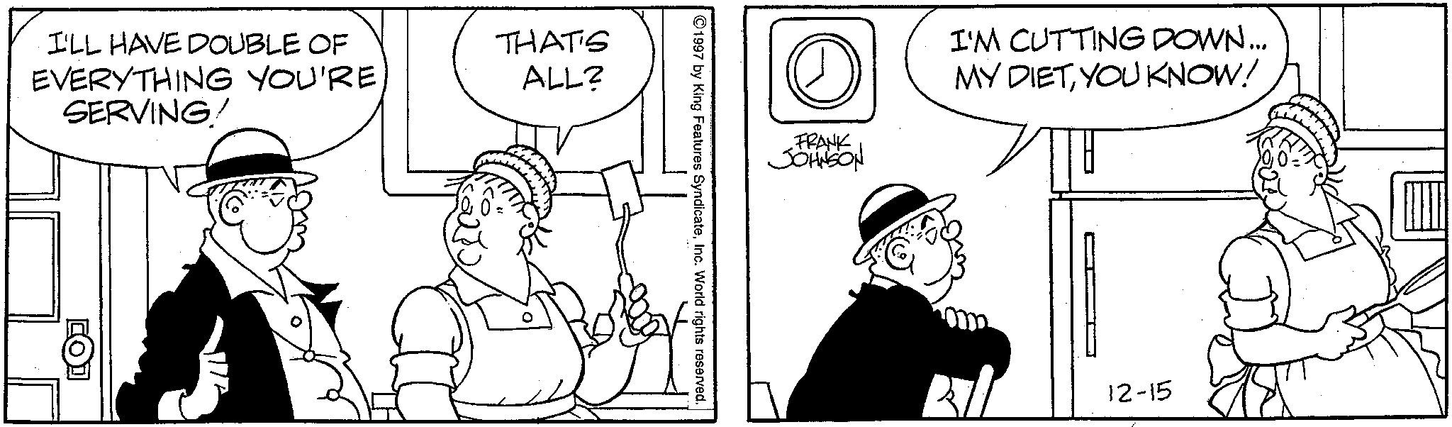 Comics OCR: I'LL HAVE DOUBLE OF EVERYTHING YOU'RE SERVING/ THAT'S ALL? D FRANK JOHNSON I'M CUTTING DOWN... MY DIETYOU KNOW! 1997 by King Features SyndicateInc. World rights reserved. 12-15 I'LL HAVE DOUBLE OF EVERYTHING YOU'RE SERVING / THAT'S ALL ? D FRANK JOHNSON I'M CUTTING DOWN ... MY DIETYOU KNOW ! 1997 by King Features SyndicateInc. World rights reserved . 12-15