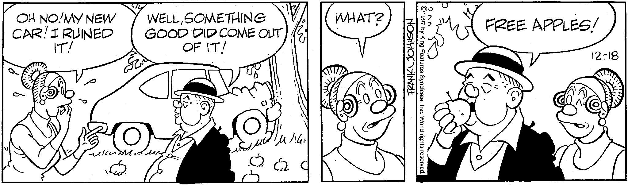 Comics OCR: OH NO!MY NEW CAR! I RUINED IT! WELLSOMETHING GOOD DID COME OUT OF IT! 4/14 WHAT? FRANK JOHNSON Ek ??? 1997 by King Features SyndicateInc. World rights reserved. FREE APPLES! 12-18 OH NO ! MY NEW CAR ! I RUINED IT ! WELLSOMETHING GOOD DID COME OUT OF IT ! 4/14 WHAT ? FRANK JOHNSON Ek ??? 1997 by King Features SyndicateInc. World rights reserved . FREE APPLES ! 12-18