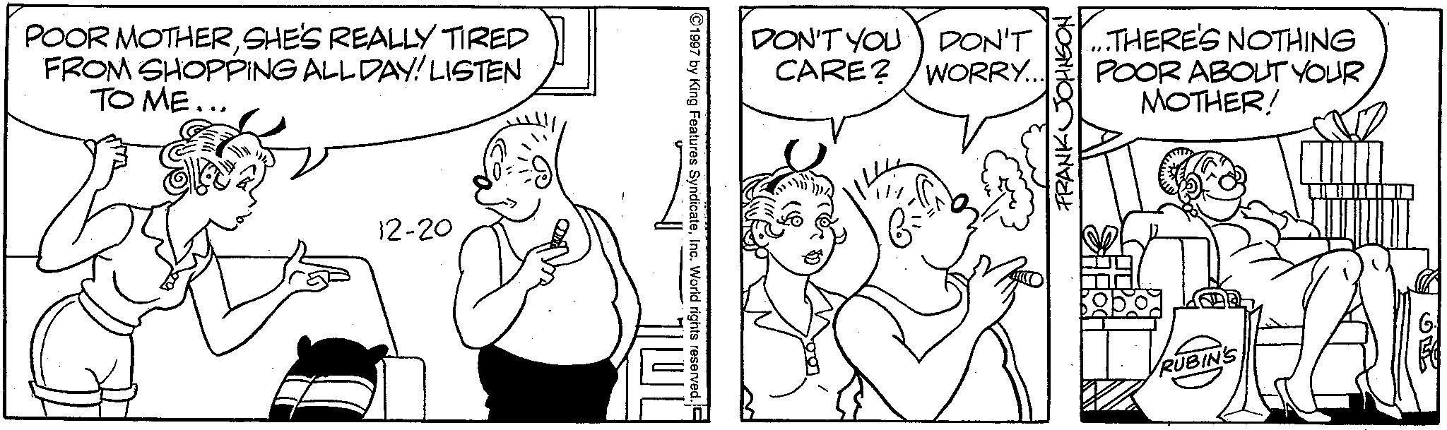 Cartoon OCR: POOR MOTHERSHE'S REALLY TIRED FROM SHOPPING ALL DAY! LISTEN TO ME... 12-20 DON'T YOU DON'T. CARE? WORRY.. 1997 by King Features SyndicateInc. World rights reserved. ...THERE'S NOTHING POOR ABOUT YOUR MOTHER! FRANK JOHNSO RUBIN'S O POOR MOTHERSHE'S REALLY TIRED FROM SHOPPING ALL DAY ! LISTEN TO ME ... 12-20 DON'T YOU DON'T . CARE ? WORRY .. 1997 by King Features SyndicateInc. World rights reserved . ... THERE'S NOTHING POOR ABOUT YOUR MOTHER ! FRANK JOHNSO RUBIN'S O