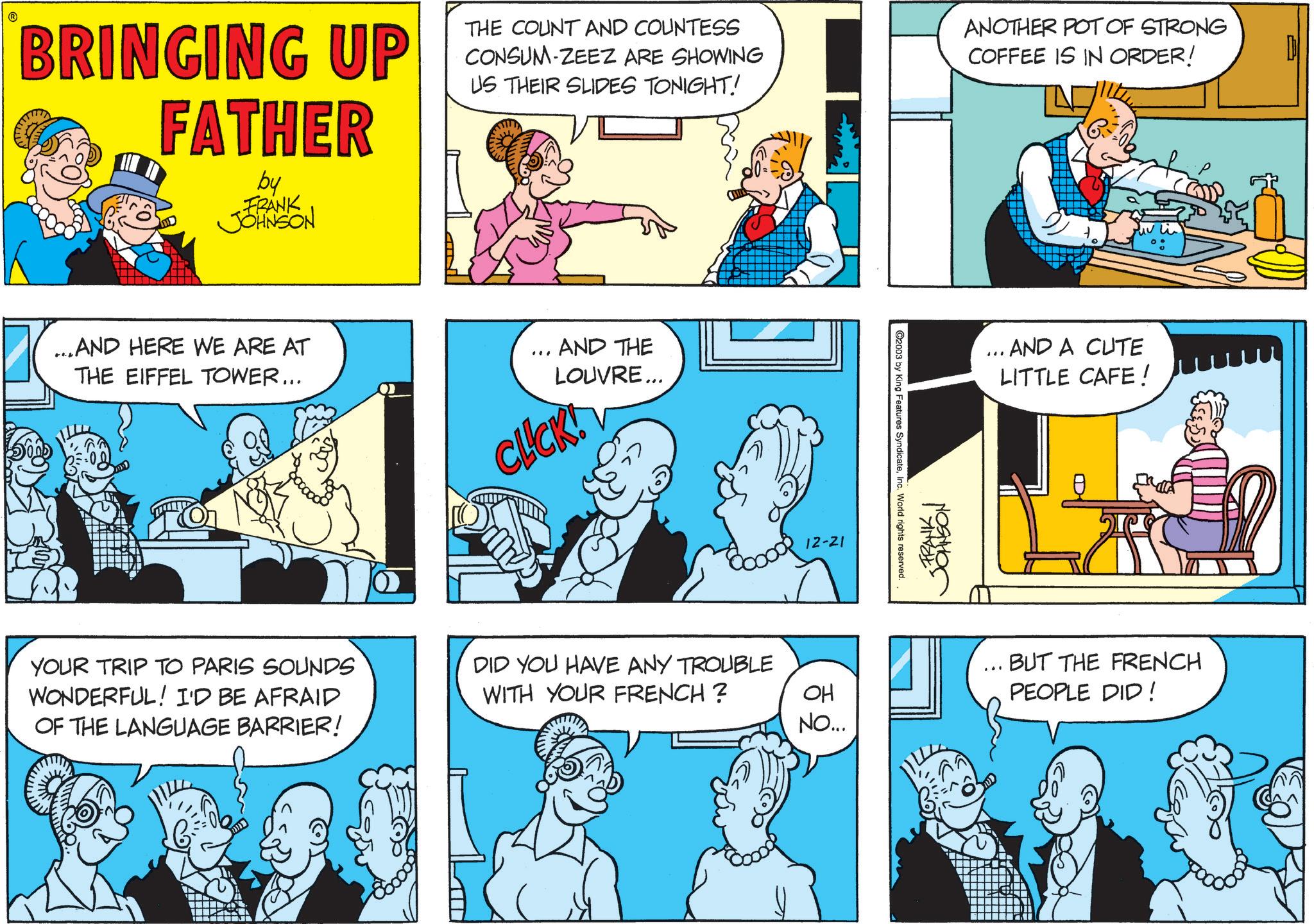 Fictional character OCR: BRINGING UP FATHER by FRANK JOHNSON THE COUNT AND COUNTESS CONSUM-ZEEZ ARE SHOWING US THEIR SLIDES TONIGHT! ANOTHER POT OF STRONG COFFEE IS IN ORDER! ...AND HERE WE ARE AT THE EIFFEL TOWER... ... AND THE LOUVRE... CLICK! YOUR TRIP TO PARIS SOUNDS WONDERFUL! I'D BE AFRAID OF THE LANGUAGE BARRIER! DID YOU HAVE ANY TROUBLE WITH YOUR FRENCH? 12-21 OH NO... 2003 by King Features SyndicateInc. World rights reserved. FRANKI ... AND A CUTE LITTLE CAFE! BUT THE FRENCH PEOPLE DID! BRINGING UP FATHER by FRANK JOHNSON THE COUNT AND COUNTESS CONSUM - ZEEZ ARE SHOWING US THEIR SLIDES TONIGHT ! ANOTHER POT OF STRONG COFFEE IS IN ORDER ! ... AND HERE WE ARE AT THE EIFFEL TOWER ... ... AND THE LOUVRE ... CLICK ! YOUR TRIP TO PARIS SOUNDS WONDERFUL ! I'D BE AFRAID OF THE LANGUAGE BARRIER ! DID YOU HAVE ANY TROUBLE WITH YOUR FRENCH ? 12-21 OH NO ... 2003 by King Features SyndicateInc. World rights reserved . FRANKI ... AND A CUTE LITTLE CAFE ! BUT THE FRENCH PEOPLE DID !