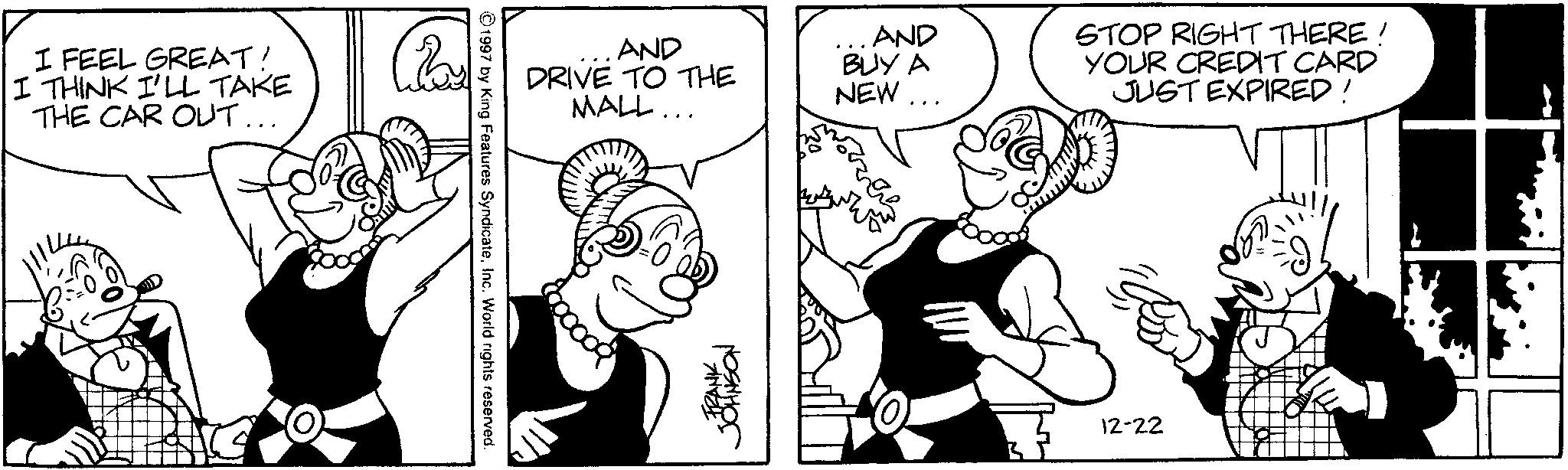 Comic book OCR: I FEEL GREAT! I THINK I'LL TAKE THE CAR OUT... AND DRIVE TO THE MALL... AND BUY A NEW... STOP RIGHT THERE! YOUR CREDIT CARD JUST EXPIRED! ©1997 by King Features SyndicateInc. World rights reserved. 8000009 FRANK JOHNSON 12-22 I FEEL GREAT ! I THINK I'LL TAKE THE CAR OUT ... AND DRIVE TO THE MALL ... AND BUY A NEW ... STOP RIGHT THERE ! YOUR CREDIT CARD JUST EXPIRED ! © 1997 by King Features SyndicateInc. World rights reserved . 8000009 FRANK JOHNSON 12-22