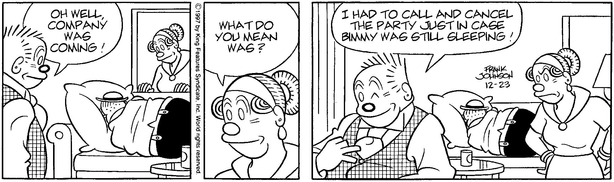 Fictional character OCR: OH WELLCOMPANY WAS COMING! WHAT DO YOU MEAN WAS? I HAD TO CALL AND CANCEL THE PARTY JUST IN CASE BIMMY WAS STILL SLEEPING! ©1997 by King Features SyndicateInc. World rights reserved. FRANK JOHNSON 12-23 OH WELLCOMPANY WAS COMING ! WHAT DO YOU MEAN WAS ? I HAD TO CALL AND CANCEL THE PARTY JUST IN CASE BIMMY WAS STILL SLEEPING ! © 1997 by King Features SyndicateInc. World rights reserved . FRANK JOHNSON 12-23