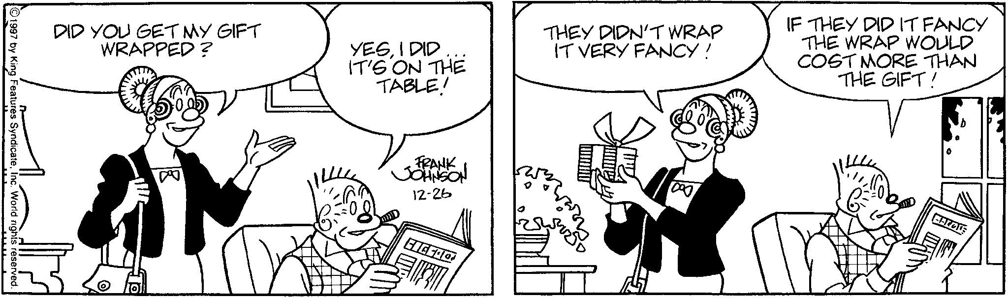 Line art OCR: DID YOU GET MY GIFT WRAPPED ? YESI DID IT'S ON THE TABLE! THEY DIDN'T WRAP IT VERY FANCY! IF THEY DID IT FANCY THE WRAP WOULD COST MORE THAN THE GIFT! 1997 by King Features SyndicateInc. World rights reserved. FRANK JOHNSON 12-26 19 10100 ? DID YOU GET MY GIFT WRAPPED ? YESI DID IT'S ON THE TABLE ! THEY DIDN'T WRAP IT VERY FANCY ! IF THEY DID IT FANCY THE WRAP WOULD COST MORE THAN THE GIFT ! 1997 by King Features SyndicateInc. World rights reserved . FRANK JOHNSON 12-26 19 10100 ?