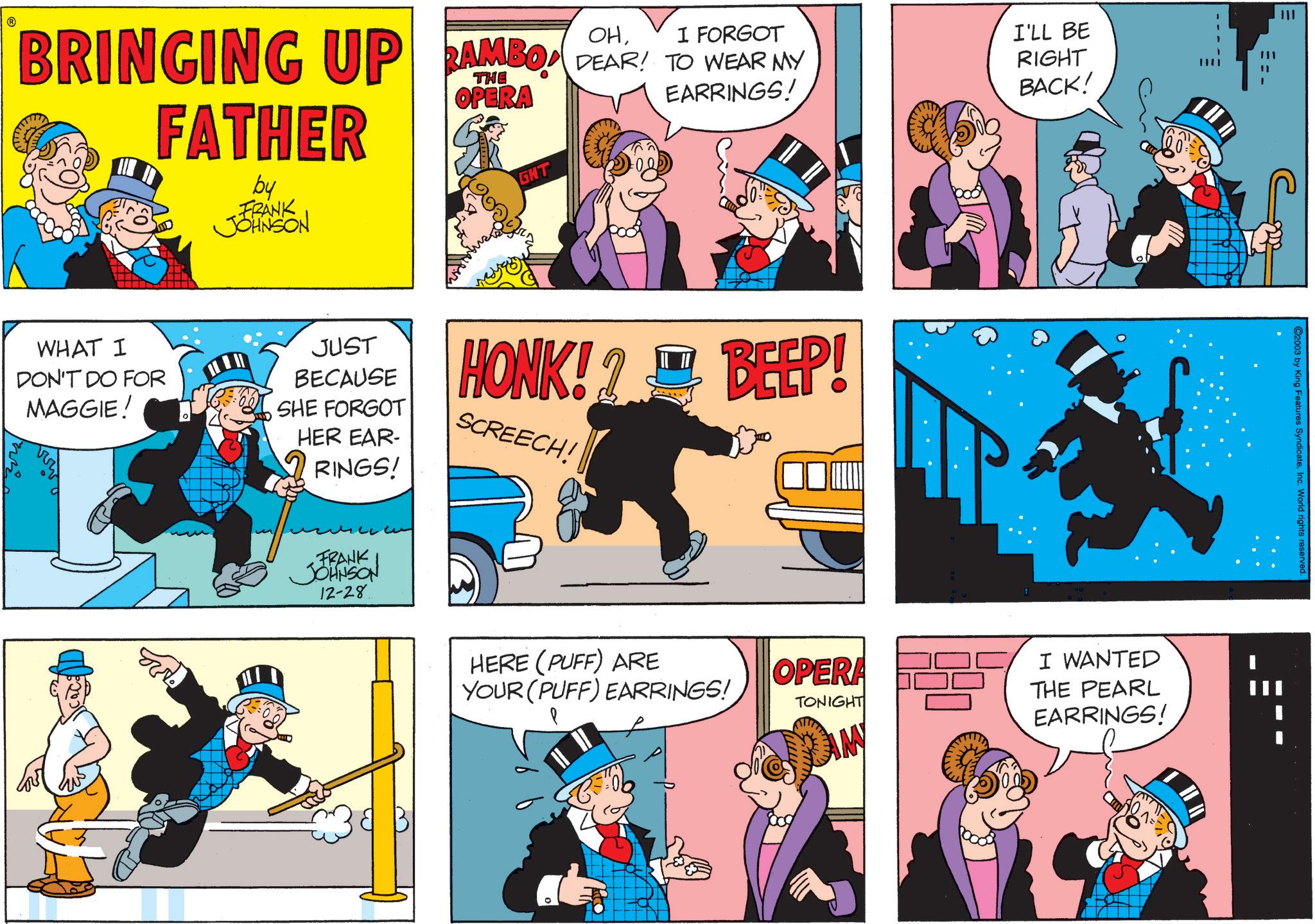 Comic book OCR: BRINGING UP RAMBO FATHER by FRANK JOHNSON OHI FORGOT RAMBO DEAR! TO WEAR MY THE OPERA GHT EARRINGS! I'LL BE RIGHT BACK! WHAT I DON'T DO FOR MAGGIE! JUST BECAUSE SHE FORGOT HER EAR- RINGS! HONK!? BEEP! SCREECH! FRANK JOHNSON 12-28 HERE (PUFF) ARE YOUR (PUFF) EARRINGS! OPERA TONIGHT IM I WANTED THE PEARL EARRINGS! 2003 by King Features SyndicateInc. World rights BRINGING UP RAMBO FATHER by FRANK JOHNSON OHI FORGOT RAMBO DEAR ! TO WEAR MY THE OPERA GHT EARRINGS ! I'LL BE RIGHT BACK ! WHAT I DON'T DO FOR MAGGIE ! JUST BECAUSE SHE FORGOT HER EAR- RINGS ! HONK !? BEEP ! SCREECH ! FRANK JOHNSON 12-28 HERE ( PUFF ) ARE YOUR ( PUFF ) EARRINGS ! OPERA TONIGHT IM I WANTED THE PEARL EARRINGS ! 2003 by King Features SyndicateInc. World rights