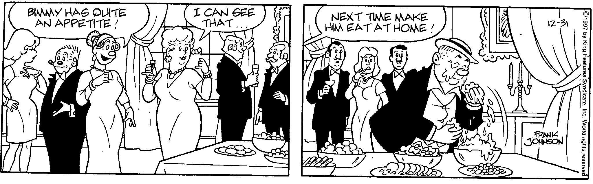 Fiction OCR: BIMMY HAS QUITE AN APPETITE! I CAN SEE THAT NEXT TIME MAKE HIM EAT AT HOME! 12-31 1997 by King Features SyndicateInc. World rights reserved. FRANK JOHNSON BIMMY HAS QUITE AN APPETITE ! I CAN SEE THAT NEXT TIME MAKE HIM EAT AT HOME ! 12-31 1997 by King Features SyndicateInc. World rights reserved . FRANK JOHNSON