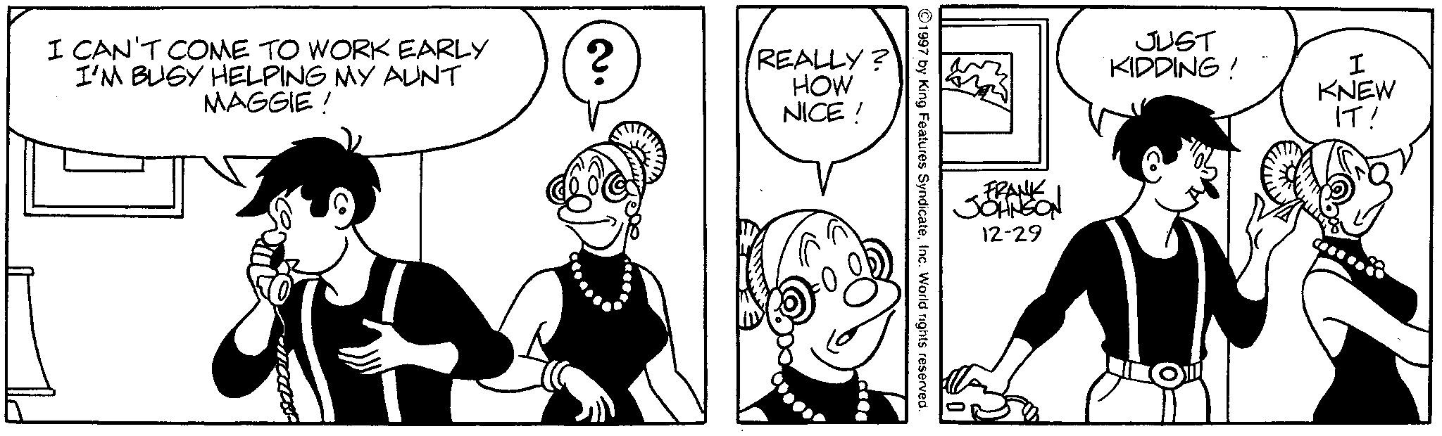 Publication OCR: I CAN'T COME TO WORK EARLY I'M BUSY HELPING MY AUNT MAGGIE! ? 2. REALLY? HOW NICE! JUST KIDDING! I KNEW IT! FRANK JOHNSON 12-29 ©1997 by King Features SyndicateInc. World rights reserved. ---- I CAN'T COME TO WORK EARLY I'M BUSY HELPING MY AUNT MAGGIE ! ? 2 . REALLY ? HOW NICE ! JUST KIDDING ! I KNEW IT ! FRANK JOHNSON 12-29 © 1997 by King Features SyndicateInc. World rights reserved . ----