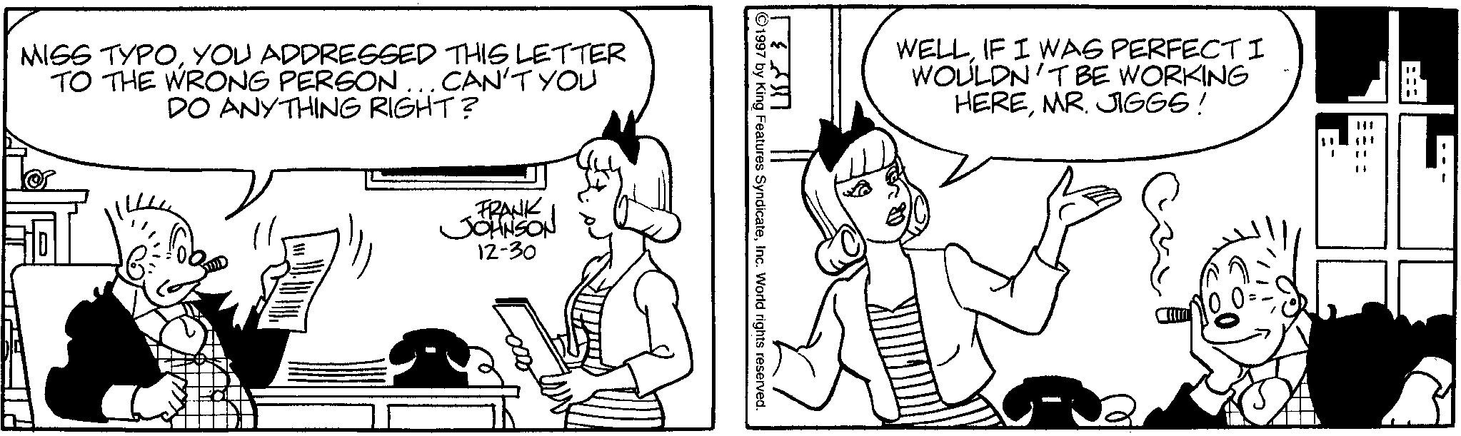 Comics OCR: MISS TYPOYOU ADDRESSED THIS LETTER TO THE WRONG PERSON... CAN'T YOU DO ANYTHING RIGHT? FRANK JOHNSON 12-30 1997 by King Features SyndicateInc. World rights reserved. ?? ???? WELLIF I WAS PERFECTI WOULDN'T BE WORKING HEREMR. JIGGS! MISS TYPOYOU ADDRESSED THIS LETTER TO THE WRONG PERSON ... CAN'T YOU DO ANYTHING RIGHT ? FRANK JOHNSON 12-30 1997 by King Features SyndicateInc. World rights reserved . ?? ???? WELLIF I WAS PERFECTI WOULDN'T BE WORKING HEREMR . JIGGS !