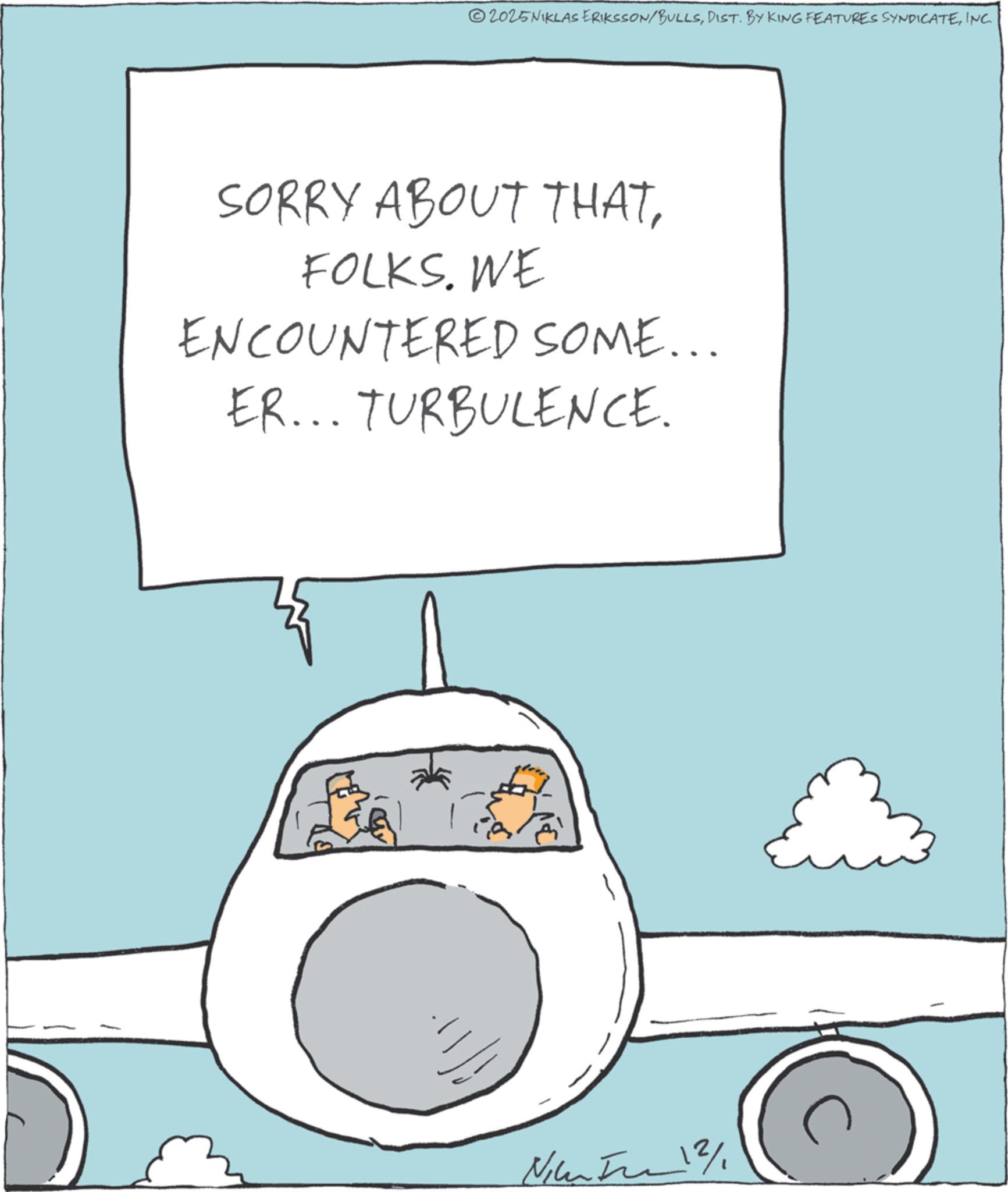 Graphics OCR: 2025NIKLAS ERIKSSON/BULLSINC. SORRY ABOUT THATFOLKS. WE ENCOUNTERED SOME... ER... TURBULENCE. Nice 12/ 2025NIKLAS ERIKSSON / BULLSDIST . BY KING FEATURES SYNDICATEINC . SORRY ABOUT THATFOLKS . WE ENCOUNTERED SOME ... ER ... TURBULENCE . Nice 12 /