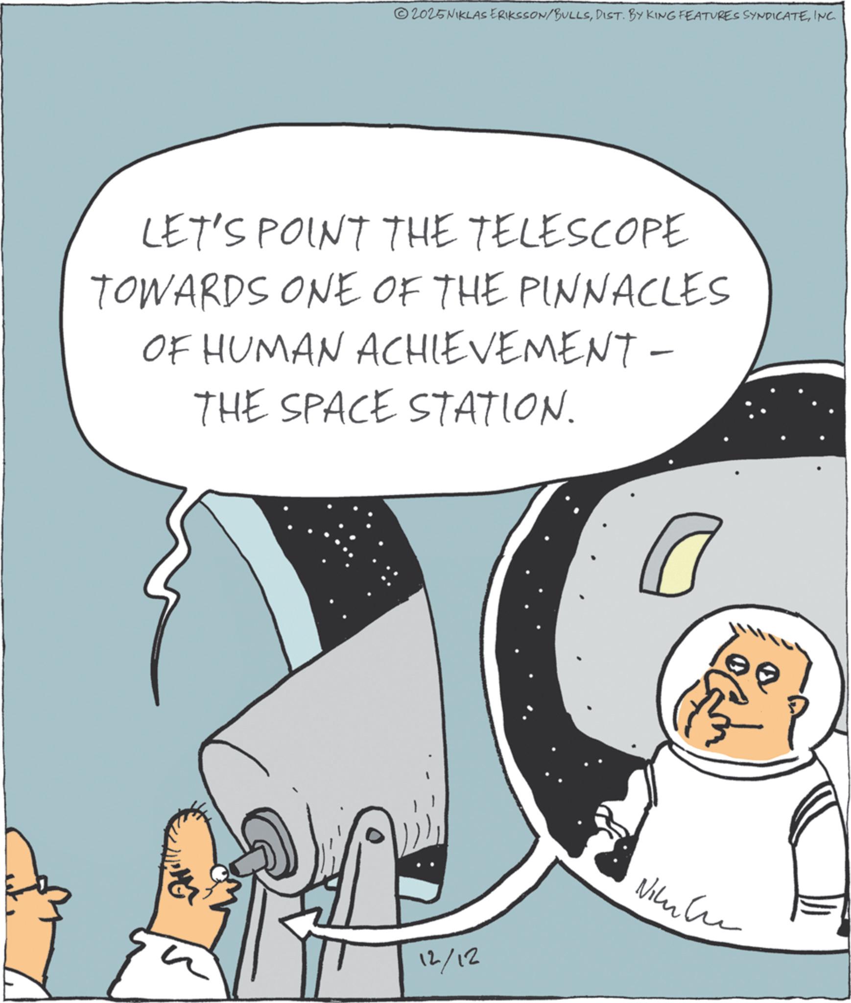 Animation OCR: 2025NIKLAS ERIKSSON/BULLSINC. LET'S POINT THE TELESCOPE TOWARDS ONE OF THE PINNACLES OF HUMAN ACHIEVEMENT - THE SPACE STATION. ? 12/12 Nikul 2025NIKLAS ERIKSSON / BULLSDIST . BY KING FEATURES SYNDICATEINC . LET'S POINT THE TELESCOPE TOWARDS ONE OF THE PINNACLES OF HUMAN ACHIEVEMENT - THE SPACE STATION . ? 12/12 Nikul