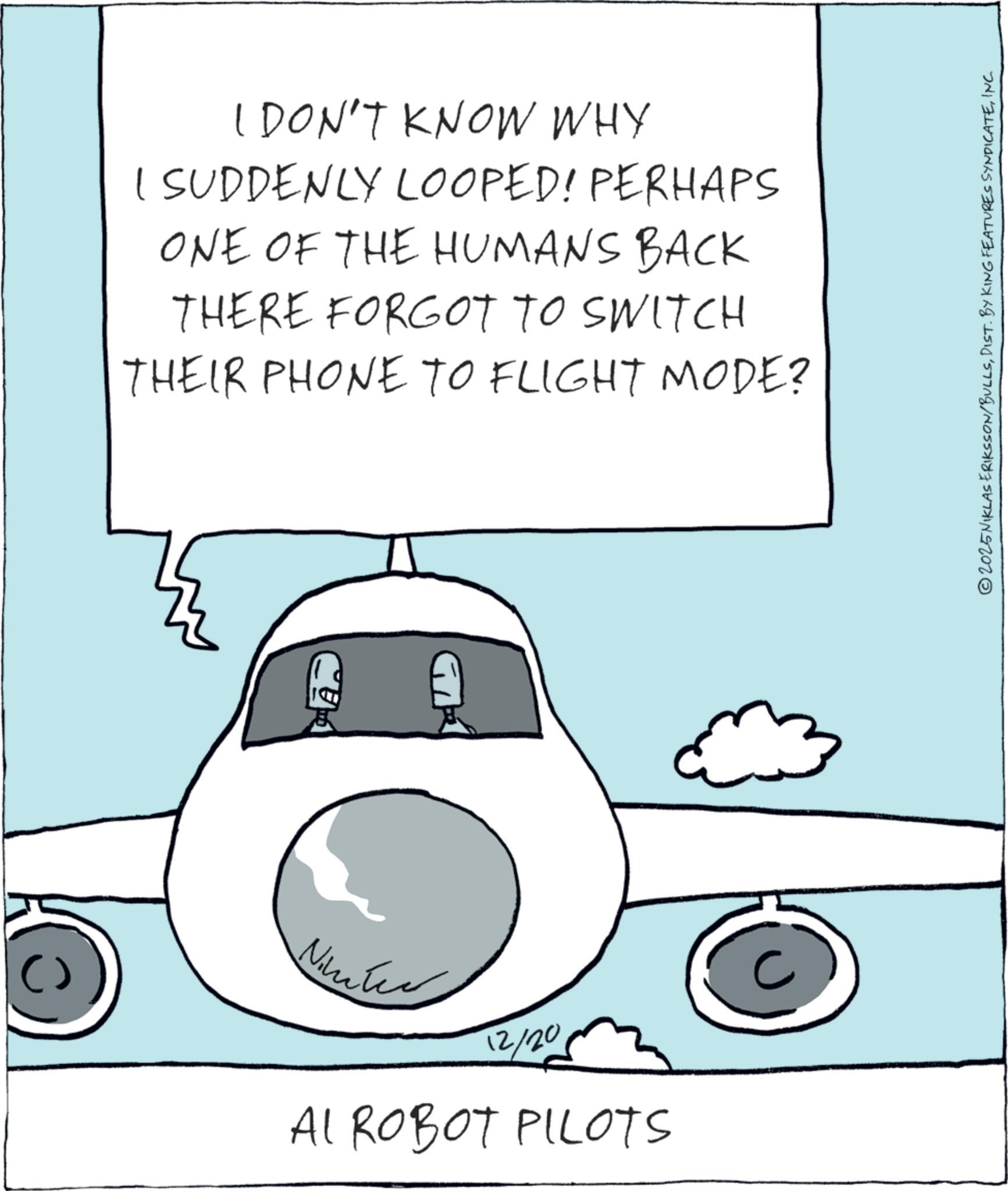 Flap OCR: I DON'T KNOW WHY I SUDDENLY LOOPED! PERHAPS ONE OF THE HUMANS BACK THERE FORGOT TO SWITCH THEIR PHONE TO FLIGHT MODE? Nimber 12/20 AI ROBOT PILOTS C © 2025 NIKLAS ERIKSSON/BULLSINC. I DON'T KNOW WHY I SUDDENLY LOOPED ! PERHAPS ONE OF THE HUMANS BACK THERE FORGOT TO SWITCH THEIR PHONE TO FLIGHT MODE ? Nimber 12/20 AI ROBOT PILOTS C © 2025 NIKLAS ERIKSSON / BULLSDIST . BY KING FEATURES SYNDICATEINC .