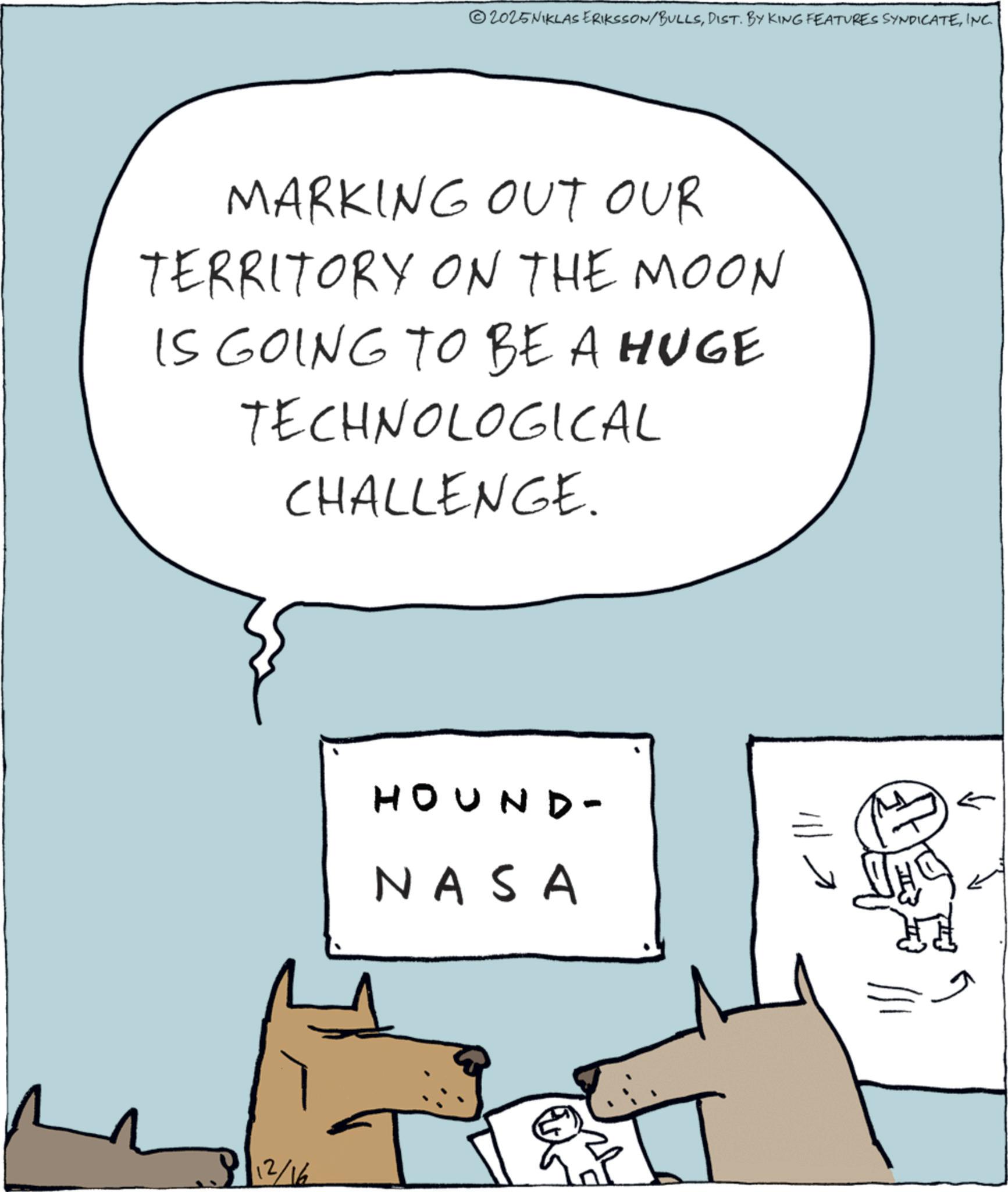 Fiction OCR: 2025NIKLAS ERIKSSON/BULLSINC. MARKING OUT OUR TERRITORY ON THE MOON IS GOING TO BE A HUGE TECHNOLOGICAL CHALLENGE. 12/16 HOUND- NASA 2025NIKLAS ERIKSSON / BULLSDIST . BY KING FEATURES SYNDICATEINC . MARKING OUT OUR TERRITORY ON THE MOON IS GOING TO BE A HUGE TECHNOLOGICAL CHALLENGE . 12/16 HOUND- NASA
