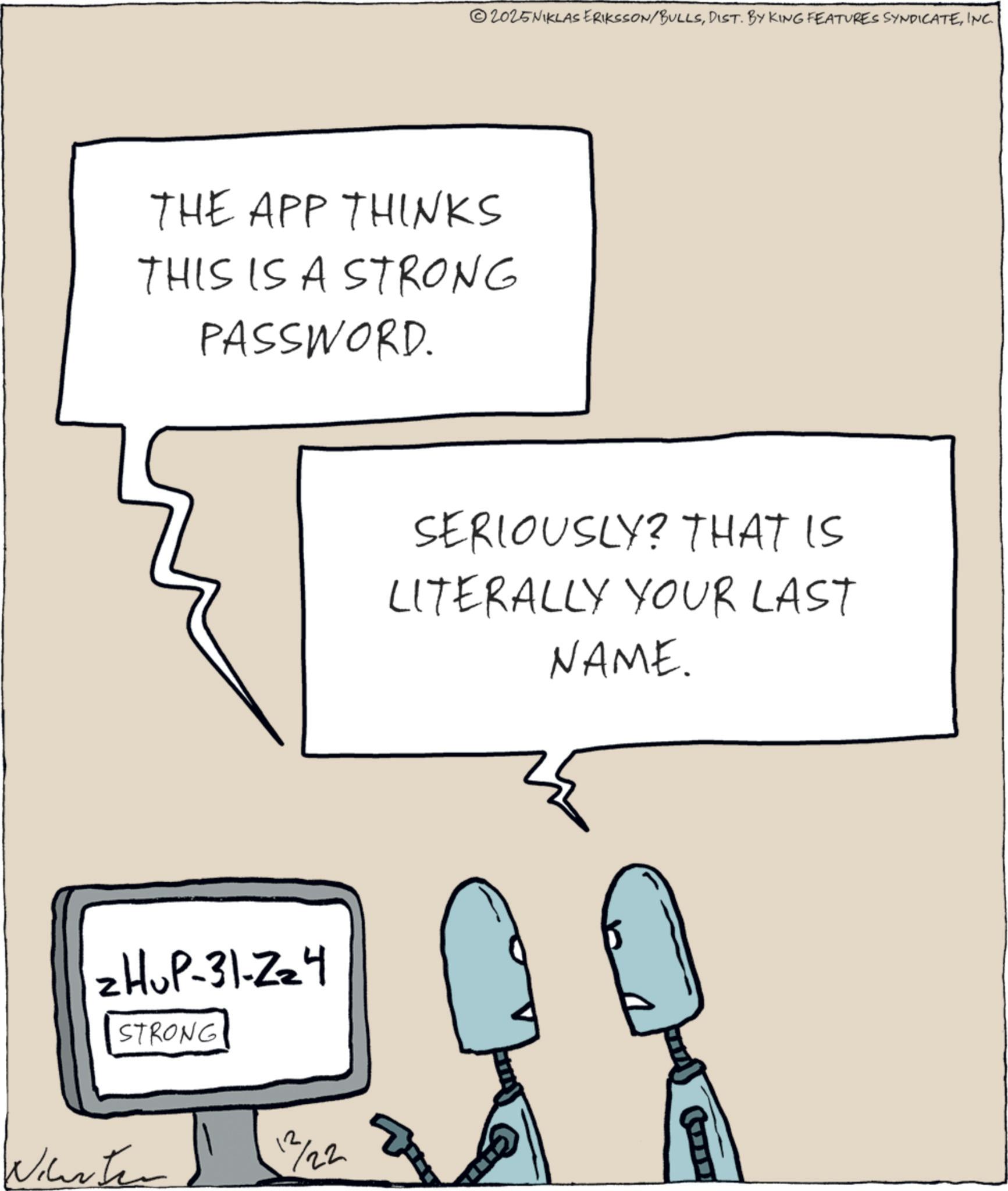 Cartoon OCR: ©2025NIKLAS ERIKSSON/BULLSINC. THE APP THINKS THIS IS A STRONG PASSWORD. ZHUP-31-224 STRONG Winter 12/22 SERIOUSLY? THAT IS LITERALLY YOUR LAST NAME. © 2025NIKLAS ERIKSSON / BULLSDIST . BY KING FEATURES SYNDICATEINC . THE APP THINKS THIS IS A STRONG PASSWORD . ZHUP - 31-224 STRONG Winter 12/22 SERIOUSLY ? THAT IS LITERALLY YOUR LAST NAME .