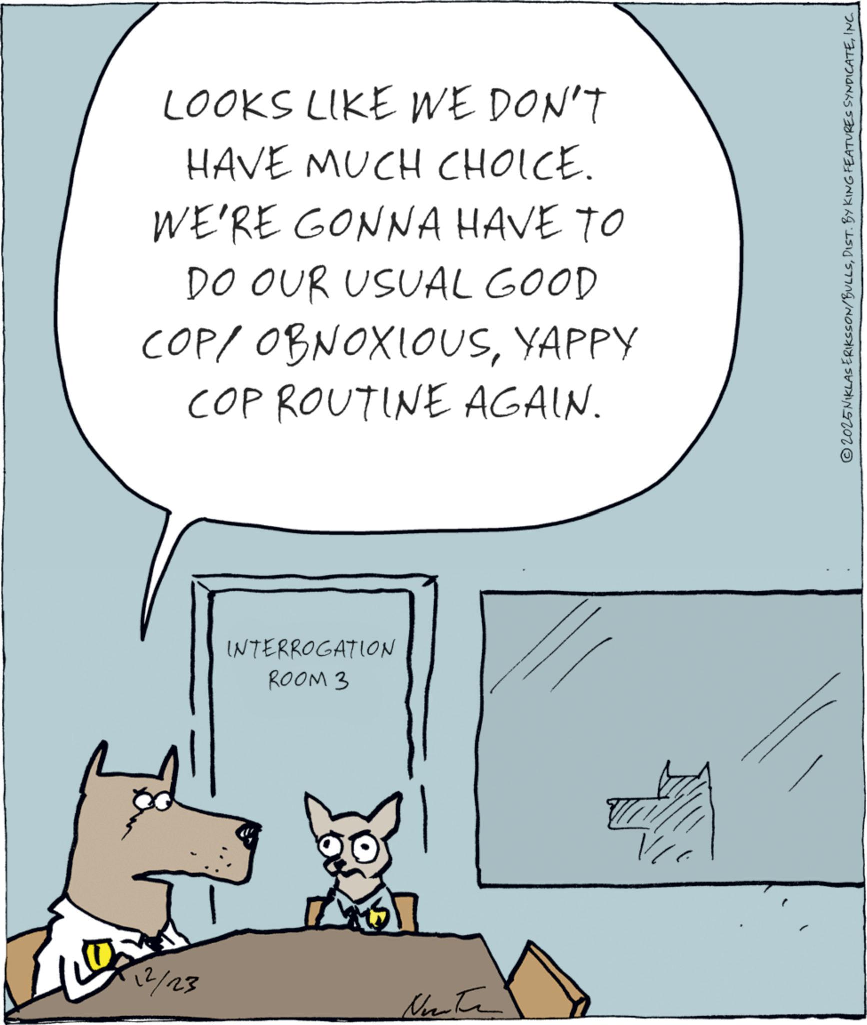 Animated cartoon OCR: 12/23 LOOKS LIKE WE DON'T HAVE MUCH CHOICE. WE'RE GONNA HAVE TO DO OUR USUAL GOOD COP/ OBNOXIOUSYAPPY COP ROUTINE AGAIN. INTERROGATION ROOM 3 © 2025 NIKLAS ERIKSSON/BULLSINC. 12/23 LOOKS LIKE WE DON'T HAVE MUCH CHOICE . WE'RE GONNA HAVE TO DO OUR USUAL GOOD COP / OBNOXIOUSYAPPY COP ROUTINE AGAIN . INTERROGATION ROOM 3 © 2025 NIKLAS ERIKSSON / BULLSDIST . BY KING FEATURES SYNDICATEINC .