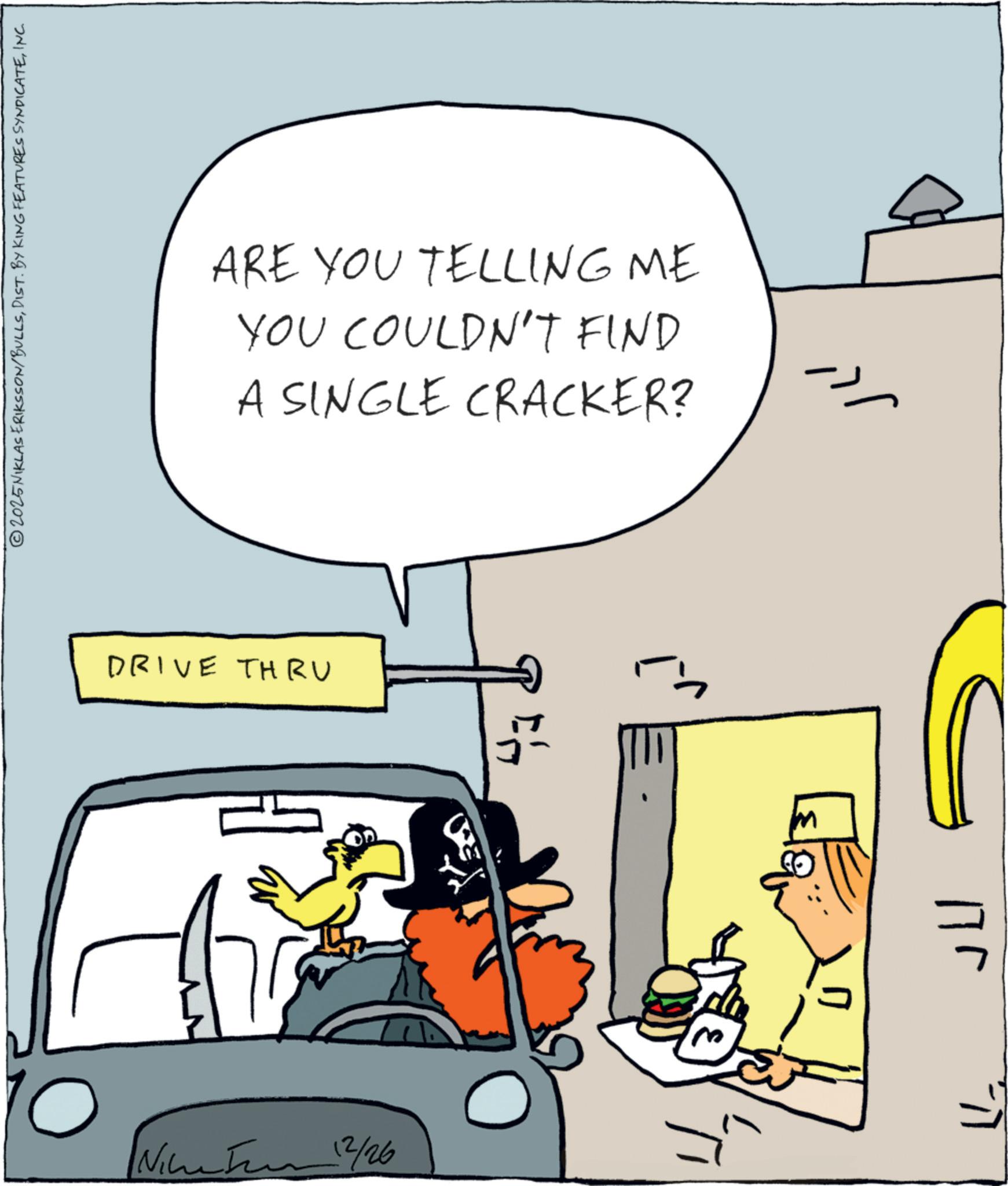 Clip art OCR: 2025NIKLAS ERIKSSON/BULLSINC. DRIVE THRU 10 12/26 ARE YOU TELLING ME YOU COULDN'T FIND A SINGLE CRACKER? m Jll 2025NIKLAS ERIKSSON / BULLSDIST . BY KING FEATURES SYNDICATEINC . DRIVE THRU 10 12/26 ARE YOU TELLING ME YOU COULDN'T FIND A SINGLE CRACKER ? m Jll