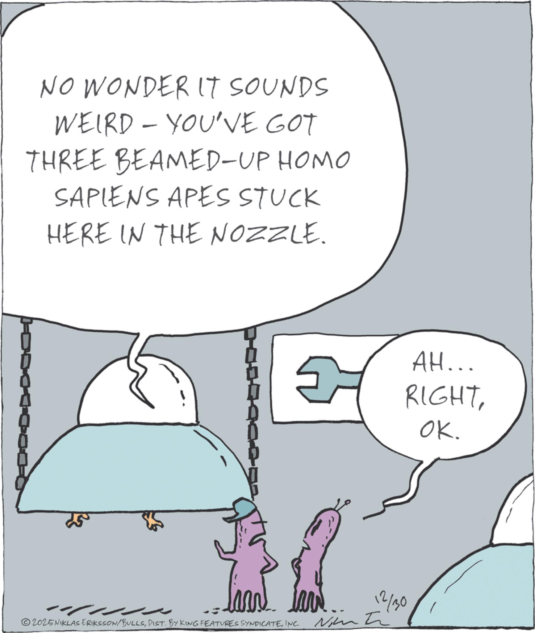 Fictional character OCR: NO WONDER IT SOUNDS WEIRD - YOU'VE GOT THREE BEAMED-UP HOMO SAPIENS APES STUCK HERE IN THE NOZZLE. 5 AH... RIGHTOK. ©2025 NIKLAS ERIKSSON/BULLSINC. 12/30 NO WONDER IT SOUNDS WEIRD - YOU'VE GOT THREE BEAMED - UP HOMO SAPIENS APES STUCK HERE IN THE NOZZLE . 5 AH ... RIGHTOK . © 2025 NIKLAS ERIKSSON / BULLSDIST . BY KING FEATURES SYNDICATEINC . 12/30