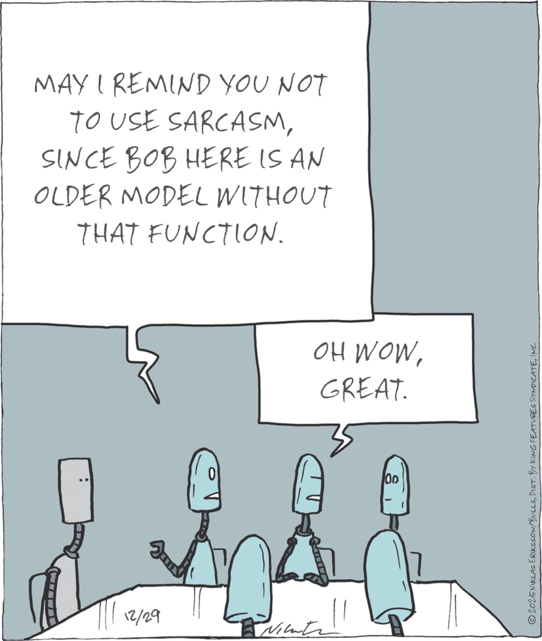Sketch OCR: MAY I REMIND YOU NOT TO USE SARCASMSINCE BOB HERE IS AN OLDER MODEL WITHOUT THAT FUNCTION. 12/29 Nichtr OH WOWGREAT. 00 © 2025 NIKLAS ERIKSSON/BULLSINC MAY I REMIND YOU NOT TO USE SARCASMSINCE BOB HERE IS AN OLDER MODEL WITHOUT THAT FUNCTION . 12/29 Nichtr OH WOWGREAT . 00 © 2025 NIKLAS ERIKSSON / BULLSDIST . BY KING FEATURES SYNDICATE