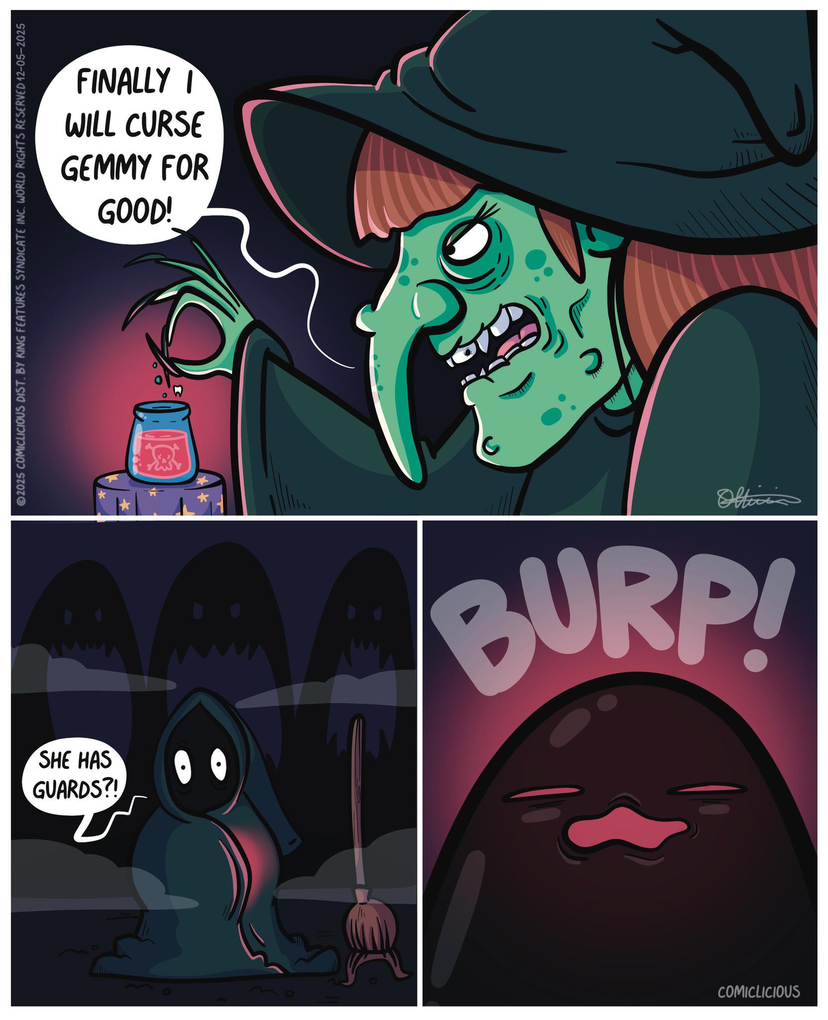 Zombie OCR: FINALLY I WILL CURSE GEMMY FOR GOOD! 2025 COMICLICIOUS DIST. BY KING FEATURES SYNDICATE INC. WORLD RIGHTS RESERVED 12-05-2025 SHE HAS GUARDS?! 00 Officia BURP! COMICLICIOUS FINALLY I WILL CURSE GEMMY FOR GOOD ! 2025 COMICLICIOUS DIST . BY KING FEATURES SYNDICATE INC . WORLD RIGHTS RESERVED 12-05-2025 SHE HAS GUARDS ?! 00 Officia BURP ! COMICLICIOUS