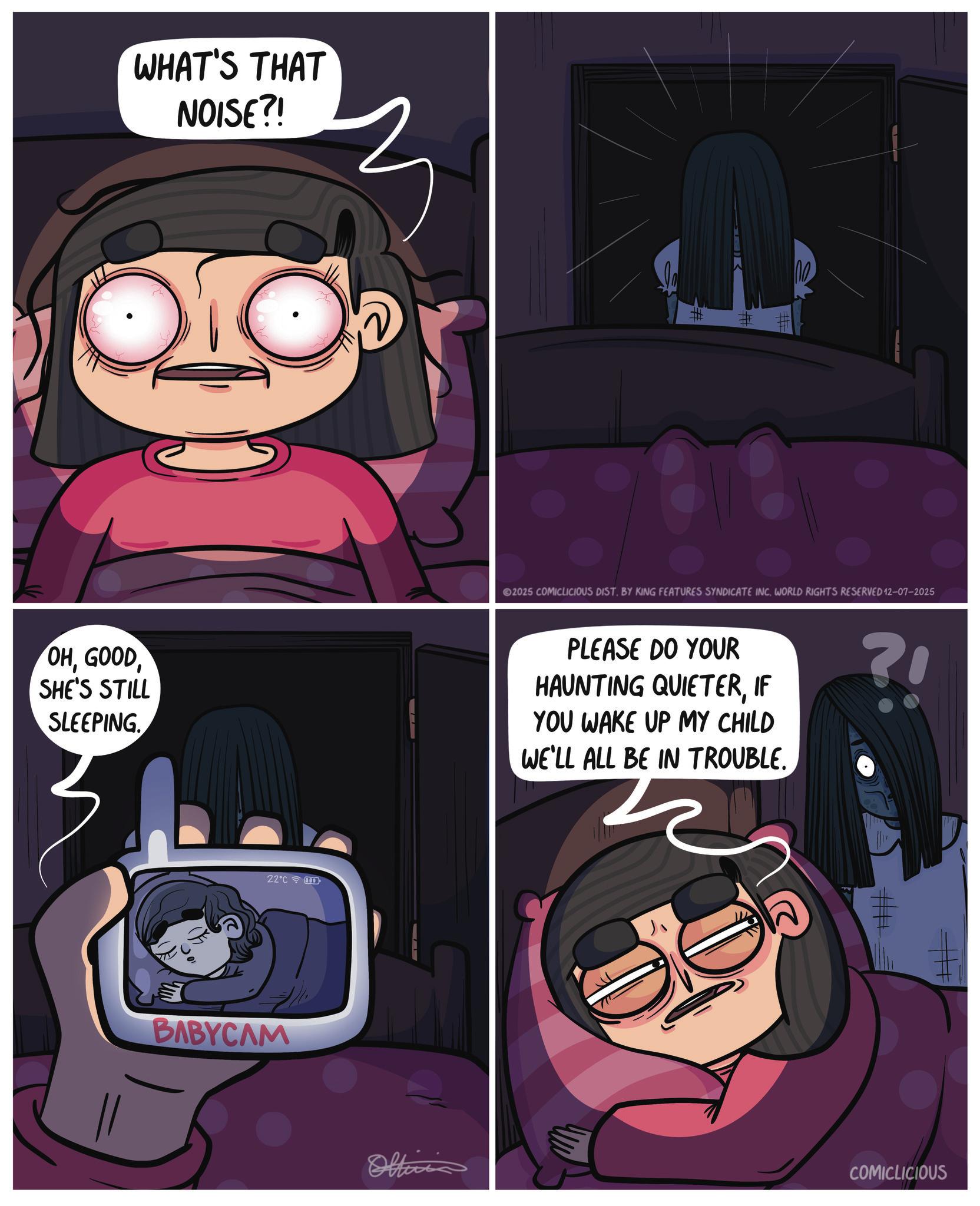 Comics OCR: WHAT'S THAT NOISE?! OHSHE'S STILL SLEEPING 22°C BABYCAM #1 2025 COMICLICIOUS DIST. BY KING FEATURES SYNDICATE INC. WORLD RIGHTS RESERVED 12-07-2025 PLEASE DO YOUR HAUNTING QUIETERIF YOU WAKE UP MY CHILD WE'LL ALL BE IN TROUBLE. ?! #+ Office COMICLICIOUS WHAT'S THAT NOISE ?! OHSHE'S STILL SLEEPING 22 ° C BABYCAM # 1 2025 COMICLICIOUS DIST . BY KING FEATURES SYNDICATE INC . WORLD RIGHTS RESERVED 12-07-2025 PLEASE DO YOUR HAUNTING QUIETERIF YOU WAKE UP MY CHILD WE'LL ALL BE IN TROUBLE . ? ! # + Office COMICLICIOUS