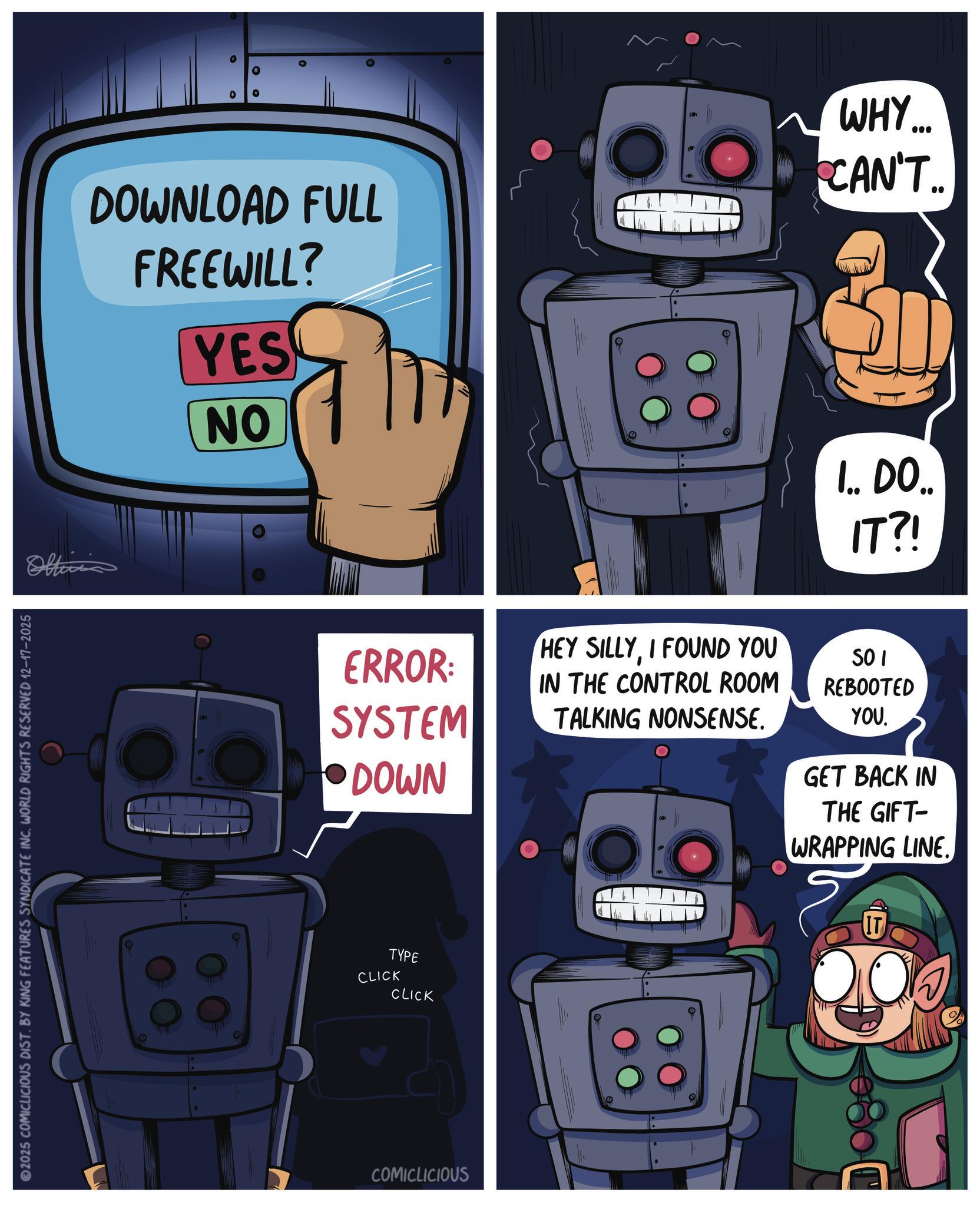 Science OCR: 2025 COMICLICIOUS DIST. BY KING FEATURES SYNDICATE INC. WORLD RIGHTS RESERVED 12-17-2025 Officia DOWNLOAD FULL FREEWILL? YES NO ~ WHY.... CAN'T.. I.. DO IT?! ERROR: SYSTEM HEY SILLYI FOUND YOU IN THE CONTROL ROOM TALKING NONSENSE. SOI REBOOTED DOWN YOUGET BACK IN THE GIFT- WRAPPING LINE. E IT TYPE CLICK CLICK COMICLICIOUS 2025 COMICLICIOUS DIST . BY KING FEATURES SYNDICATE INC . WORLD RIGHTS RESERVED 12-17-2025 Officia DOWNLOAD FULL FREEWILL ? YES NO ~ WHY .... CAN'T .. I .. DO IT ?! ERROR : SYSTEM HEY SILLYI FOUND YOU IN THE CONTROL ROOM TALKING NONSENSE . SOI REBOOTED DOWN YOUGET BACK IN THE GIFT- WRAPPING LINE . E IT TYPE CLICK CLICK COMICLICIOUS
