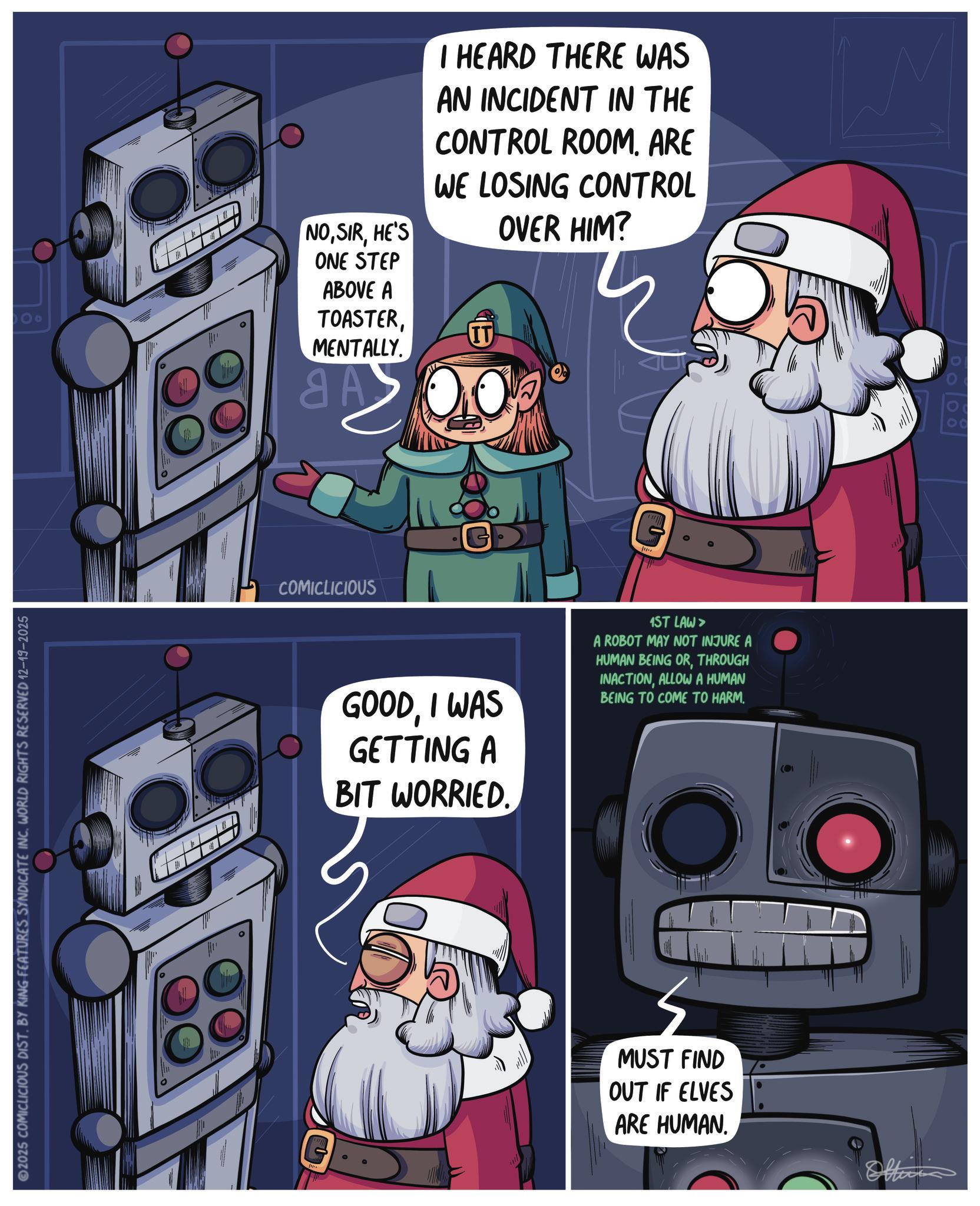 PC game OCR: 2025 COMICLICIOUS DIST. BY KING FEATURES SYNDICATE INC. WORLD RIGHTS RESERVED 12-19-2025 00 NOHE'S ONE STEP ABOVE A TOASTERMENTALLY. aA B I HEARD THERE WAS AN INCIDENT IN THE CONTROL ROOM. ARE WE LOSING CONTROL IT OVER HIM? COMICLICIOUS GOODI WAS GETTING A BIT WORRIED. 1ST LAW > A ROBOT MAY NOT INJURE A HUMAN BEING ORTHROUGH INACTIONALLOW A HUMAN BEING TO COME TO HARM. MUST FIND OUT IF ELVES ARE HUMAN. Offi 00 2025 COMICLICIOUS DIST . BY KING FEATURES SYNDICATE INC . WORLD RIGHTS RESERVED 12-19-2025 00 NOHE'S ONE STEP ABOVE A TOASTERMENTALLY . aA B I HEARD THERE WAS AN INCIDENT IN THE CONTROL ROOM . ARE WE LOSING CONTROL IT OVER HIM ? COMICLICIOUS GOODI WAS GETTING A BIT WORRIED . 1ST LAW > A ROBOT MAY NOT INJURE A HUMAN BEING ORTHROUGH INACTIONALLOW A HUMAN BEING TO COME TO HARM . MUST FIND OUT IF ELVES ARE HUMAN . Offi 00