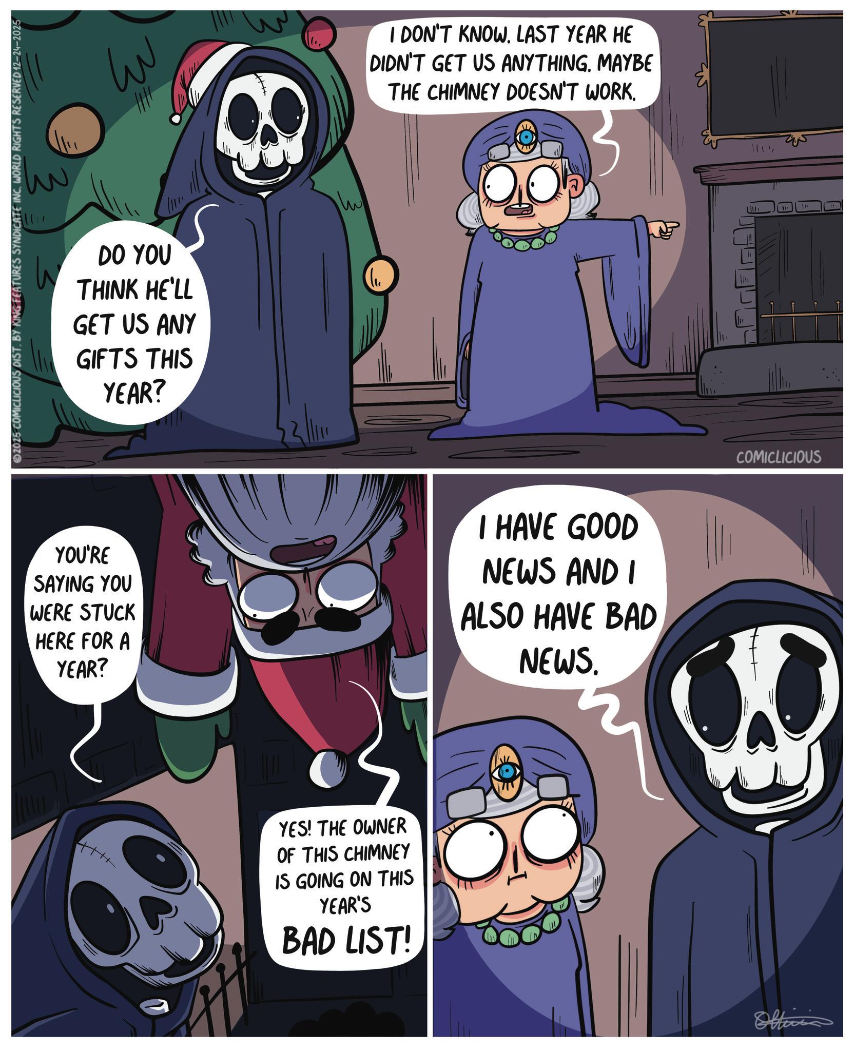 Fiction OCR: ©2015 COMICLICIOUS DIST. BY KING FEATURES SYNDICATE INC. WORLD RIGHTS RESERVED 12-24-2025 ??? DO YOU THINK HE'LL GET US ANY GIFTS THIS YEAR? bu I DON'T KNOW. LAST YEAR HE DIDN'T GET US ANYTHING. MAYBE THE CHIMNEY DOESN'T WORK. YOU'RE SAYING YOU WERE STUCK HERE FOR A YEAR? I HAVE GOOD NEWS AND I ALSO HAVE BAD NEWS. YES! THE OWNER OF THIS CHIMNEY IS GOING ON THIS YEAR'S BAD LIST! Officia 1114 COMICLICIOUS © 2015 COMICLICIOUS DIST . BY KING FEATURES SYNDICATE INC . WORLD RIGHTS RESERVED 12-24-2025 ??? DO YOU THINK HE'LL GET US ANY GIFTS THIS YEAR ? bu I DON'T KNOW . LAST YEAR HE DIDN'T GET US ANYTHING . MAYBE THE CHIMNEY DOESN'T WORK . YOU'RE SAYING YOU WERE STUCK HERE FOR A YEAR ? I HAVE GOOD NEWS AND I ALSO HAVE BAD NEWS . YES ! THE OWNER OF THIS CHIMNEY IS GOING ON THIS YEAR'S BAD LIST ! Officia 1114 COMICLICIOUS