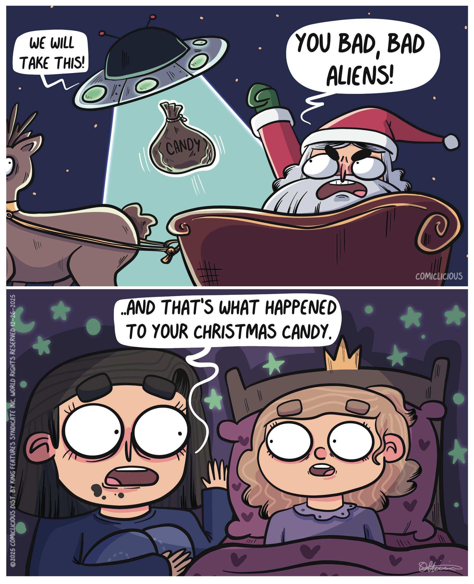 Photo caption OCR: 2025 COMICLICIOUS DIST. BY KING FEATURES SYNDICATE INC. WORLD RIGHTS RESERVED 12-26-2025 WE WILL TAKE THIS! CANDY YOU BADBAD ALIENS! ..AND THAT'S WHAT HAPPENED TO YOUR CHRISTMAS CANDY. COMICLICIOUS //// 2025 COMICLICIOUS DIST . BY KING FEATURES SYNDICATE INC . WORLD RIGHTS RESERVED 12-26-2025 WE WILL TAKE THIS ! CANDY YOU BADBAD ALIENS ! ..AND THAT'S WHAT HAPPENED TO YOUR CHRISTMAS CANDY . COMICLICIOUS ////