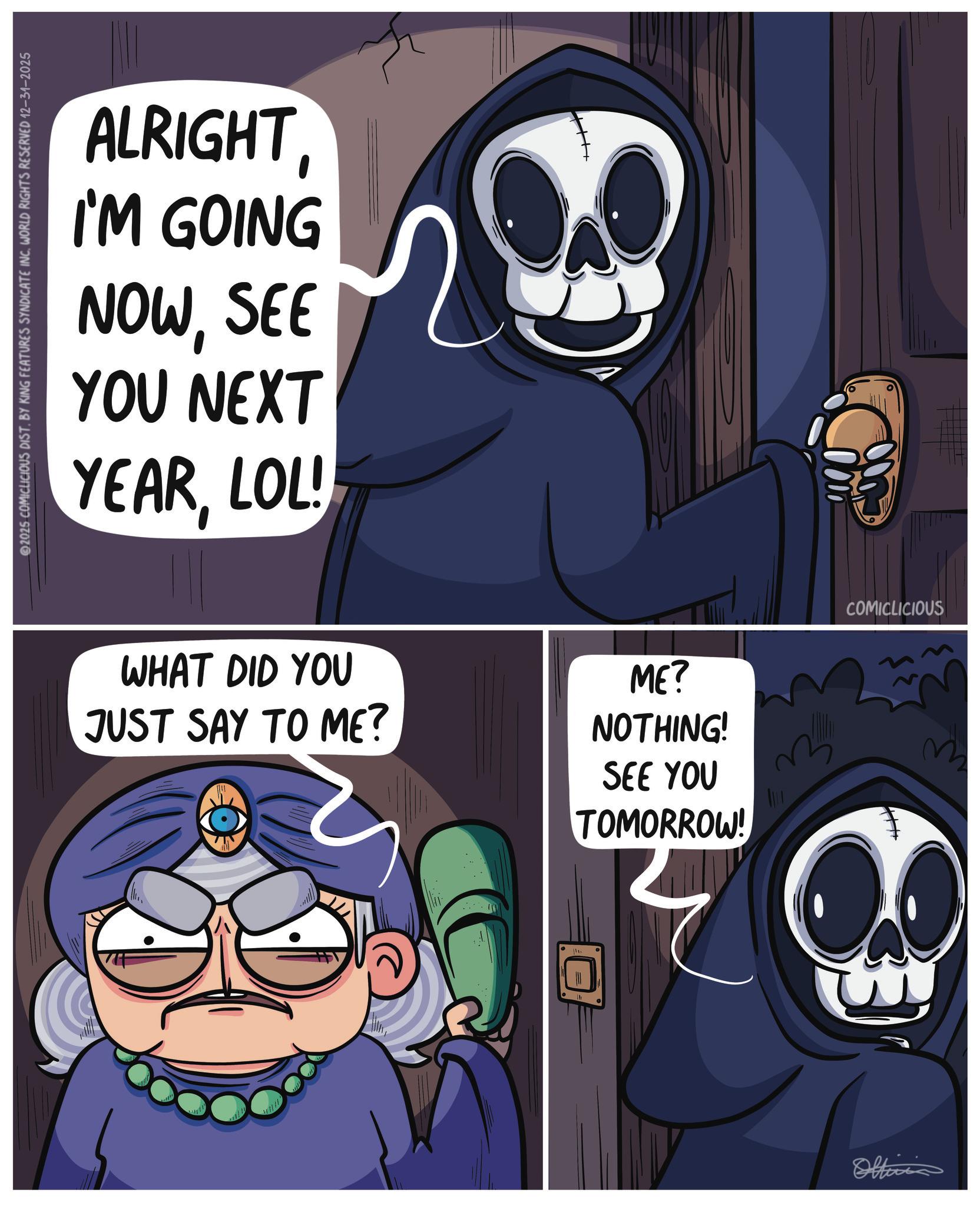 Fiction OCR: 2025 COMICLICIOUS DIST. BY KING FEATURES SYNDICATE INC. WORLD RIGHTS RESERVED 12-31-2025 ALRIGHTI'M GOING NOWSEE YOU NEXT YEARLOL! WHAT DID YOU JUST SAY TO ME? ME? NOTHING! SEE YOU TOMORROW! Ei Officia COMICLICIOUS W 2025 COMICLICIOUS DIST . BY KING FEATURES SYNDICATE INC . WORLD RIGHTS RESERVED 12-31-2025 ALRIGHTI'M GOING NOWSEE YOU NEXT YEARLOL ! WHAT DID YOU JUST SAY TO ME ? ME ? NOTHING ! SEE YOU TOMORROW ! Ei Officia COMICLICIOUS W