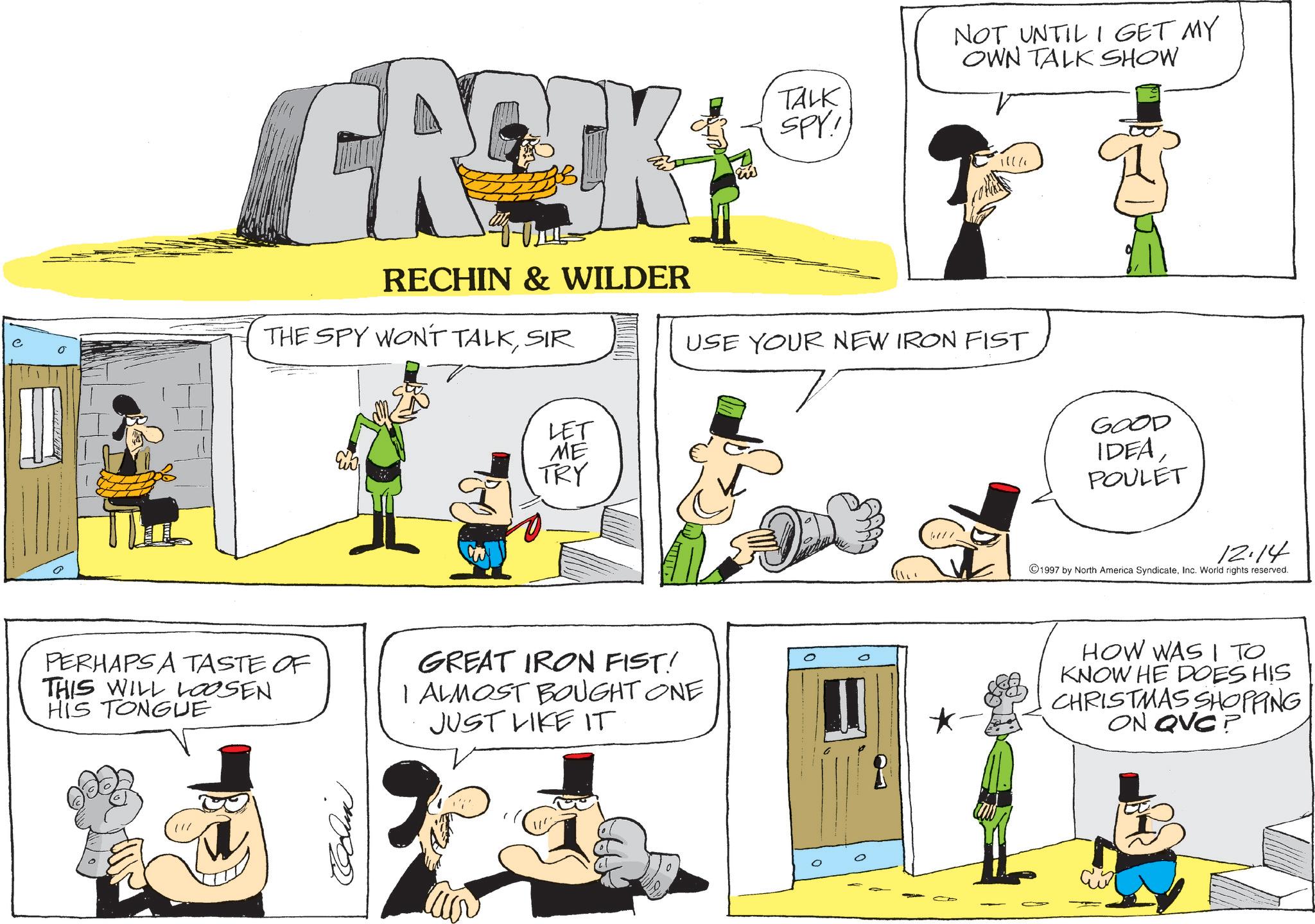 Humour OCR: GROCK RECHIN & WILDER THE SPY WON'T TALKSIR ???? TALK SPY! NOT UNTIL I GET MY OWN TALK SHOW 111/ USE YOUR NEW IRON FIST LET ME TRY PERHAPS A TASTE OF THIS WILL LOOSEN HIS TONGUE GREAT IRON FIST! I ALMOST BOUGHT ONE JUST LIKE IT Cun GOOD IDEAPOULET 12.14 1997 by North America SyndicateInc. World rights reserved. HOW WAS I TO KNOW HE DOES HIS CHRISTMAS SHOPPING ON QVC? GROCK RECHIN & WILDER THE SPY WON'T TALKSIR ???? TALK SPY ! NOT UNTIL I GET MY OWN TALK SHOW 111 / USE YOUR NEW IRON FIST LET ME TRY PERHAPS A TASTE OF THIS WILL LOOSEN HIS TONGUE GREAT IRON FIST ! I ALMOST BOUGHT ONE JUST LIKE IT Cun GOOD IDEAPOULET 12.14 1997 by North America SyndicateInc. World rights reserved . HOW WAS I TO KNOW HE DOES HIS CHRISTMAS SHOPPING ON QVC ?