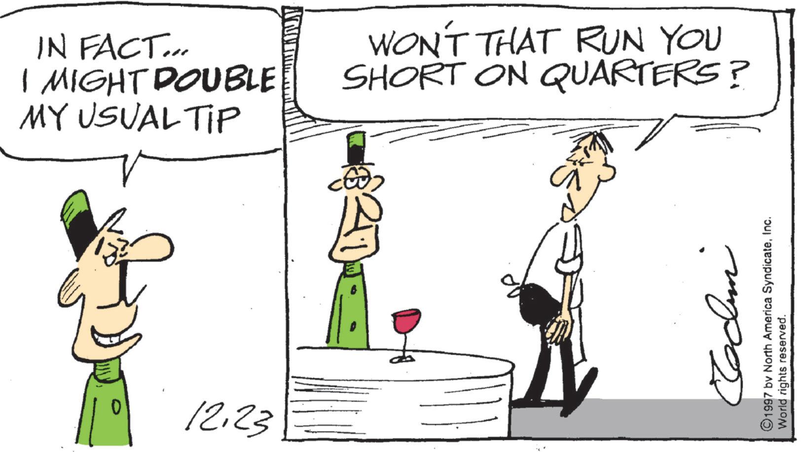 Graphics OCR: IN FACT... I MIGHT DOUBLE MY USUAL TIP WON'T THAT RUN YOU SHORT ON QUARTERS? 12.23 ©1997 by North America SyndicateInc. World rights reserved. IN FACT ... I MIGHT DOUBLE MY USUAL TIP WON'T THAT RUN YOU SHORT ON QUARTERS ? 12.23 © 1997 by North America SyndicateInc. World rights reserved .