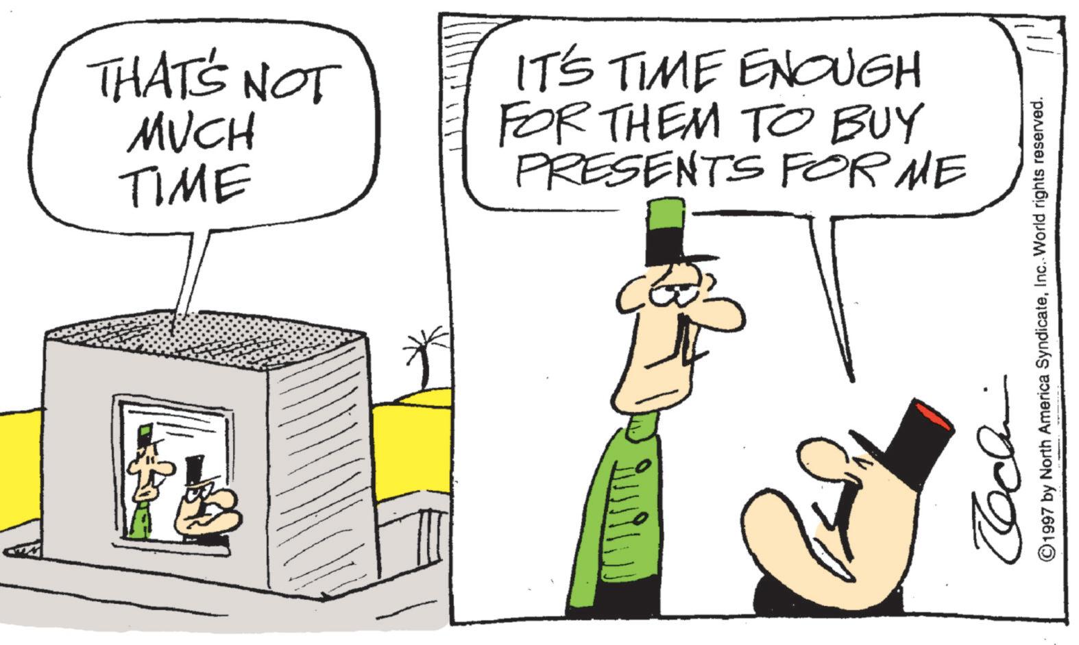 Animated cartoon OCR: THAT'S NOT MUCH IT'S TIME ENOUGH TIME FOR THEM TO BUY PRESENTS FOR ME CE U ©1997 by North America SyndicateInc. World rights reserved. THAT'S NOT MUCH IT'S TIME ENOUGH TIME FOR THEM TO BUY PRESENTS FOR ME CE U © 1997 by North America SyndicateInc. World rights reserved .