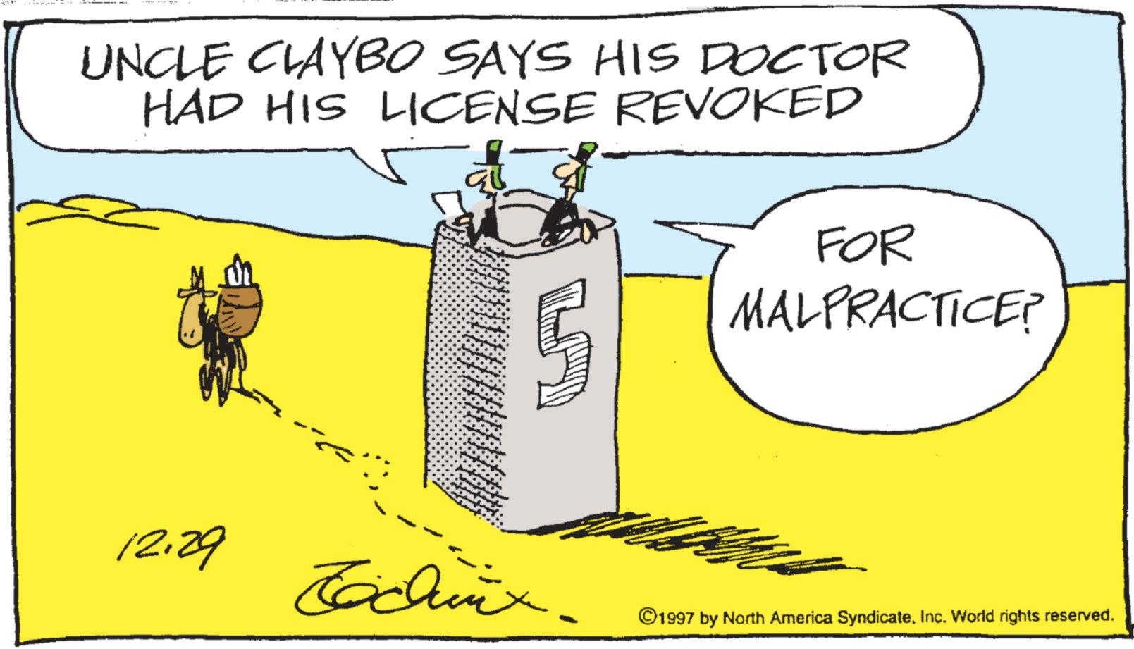 Fiction OCR: UNCLE CLAYBO SAYS HIS DOCTOR HAD HIS LICENSE REVOKED FOR MALPRACTICE? 12.29 Techinx. ©1997 by North America SyndicateInc. World rights reserved. - UNCLE CLAYBO SAYS HIS DOCTOR HAD HIS LICENSE REVOKED FOR MALPRACTICE ? 12.29 Techinx . © 1997 by North America SyndicateInc. World rights reserved . -