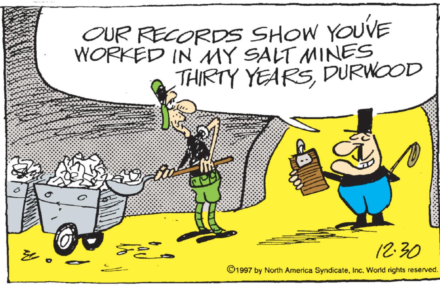 Photo caption OCR: OUR RECORDS SHOW YOU'VE WORKED IN MY SALT MINES THIRTY YEARSDURWOOD ??? 12.30 ©1997 by North America SyndicateInc. World rights reserved. OUR RECORDS SHOW YOU'VE WORKED IN MY SALT MINES THIRTY YEARSDURWOOD ??? 12.30 © 1997 by North America SyndicateInc. World rights reserved .