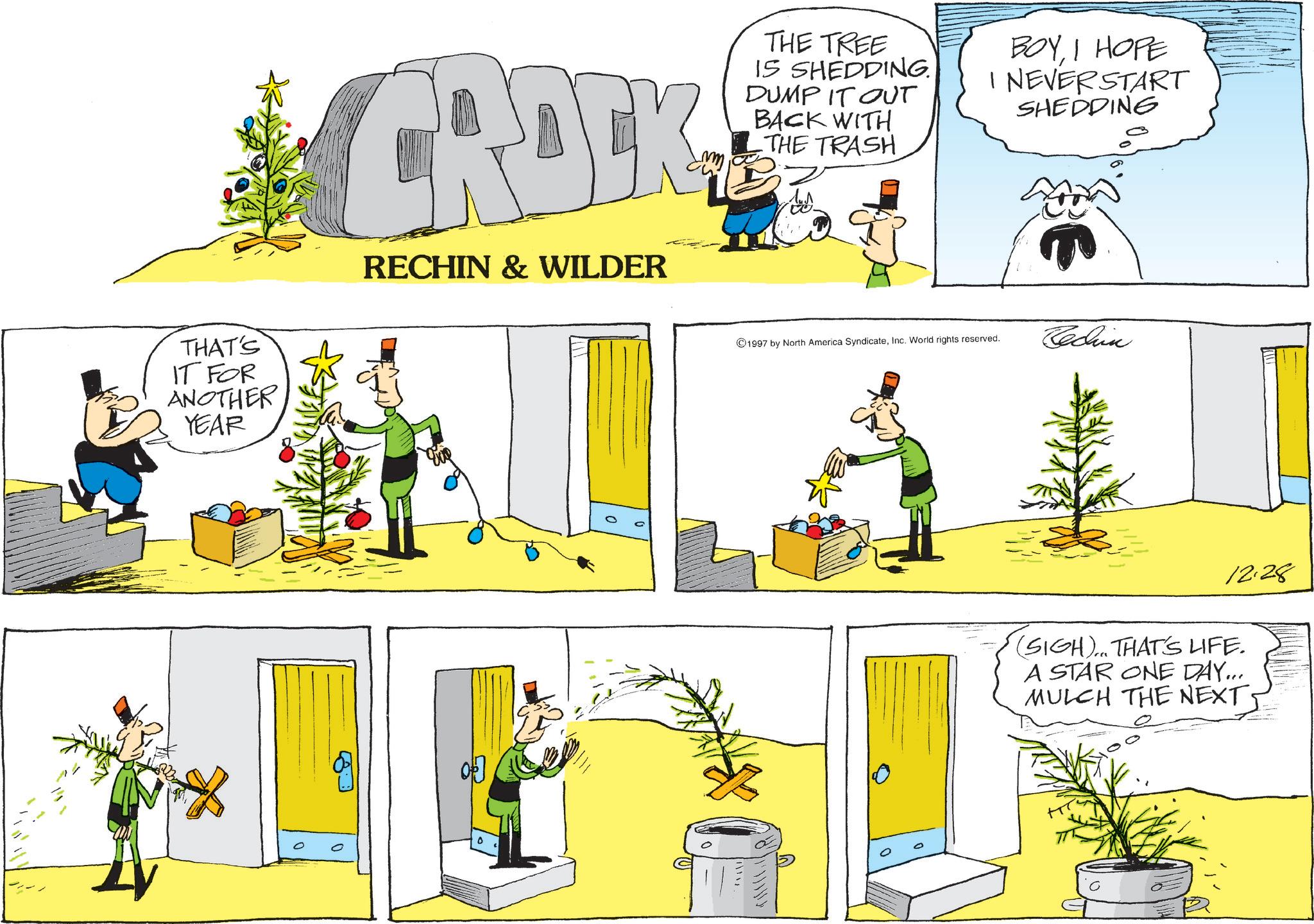 Fictional character OCR: 0 THAT'S IT FOR ANOTHER YEAR CROCK RECHIN & WILDER THE TREE IS SHEDDING. DUMP IT OUT BACK WITH THE TRASH BOYI HOPE I NEVER START SHEDDING 1997 by North America SyndicateInc. World rights reserved. Techn 12.28 (SIGH)... THAT'S LIFE. A STAR ONE DAY... MULCH THE NEXT 0 THAT'S IT FOR ANOTHER YEAR CROCK RECHIN & WILDER THE TREE IS SHEDDING . DUMP IT OUT BACK WITH THE TRASH BOYI HOPE I NEVER START SHEDDING 1997 by North America SyndicateInc. World rights reserved . Techn 12.28 ( SIGH ) ... THAT'S LIFE . A STAR ONE DAY ... MULCH THE NEXT