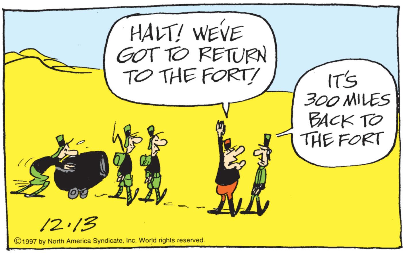 Animation OCR: HALT! WE'VE GOT TO RETURN TO THE FORT! IT'S 300 MILES BACK TO THE FORT 03 12.13 ©1997 by North America SyndicateInc. World rights reserved. HALT ! WE'VE GOT TO RETURN TO THE FORT ! IT'S 300 MILES BACK TO THE FORT 03 12.13 © 1997 by North America SyndicateInc. World rights reserved .