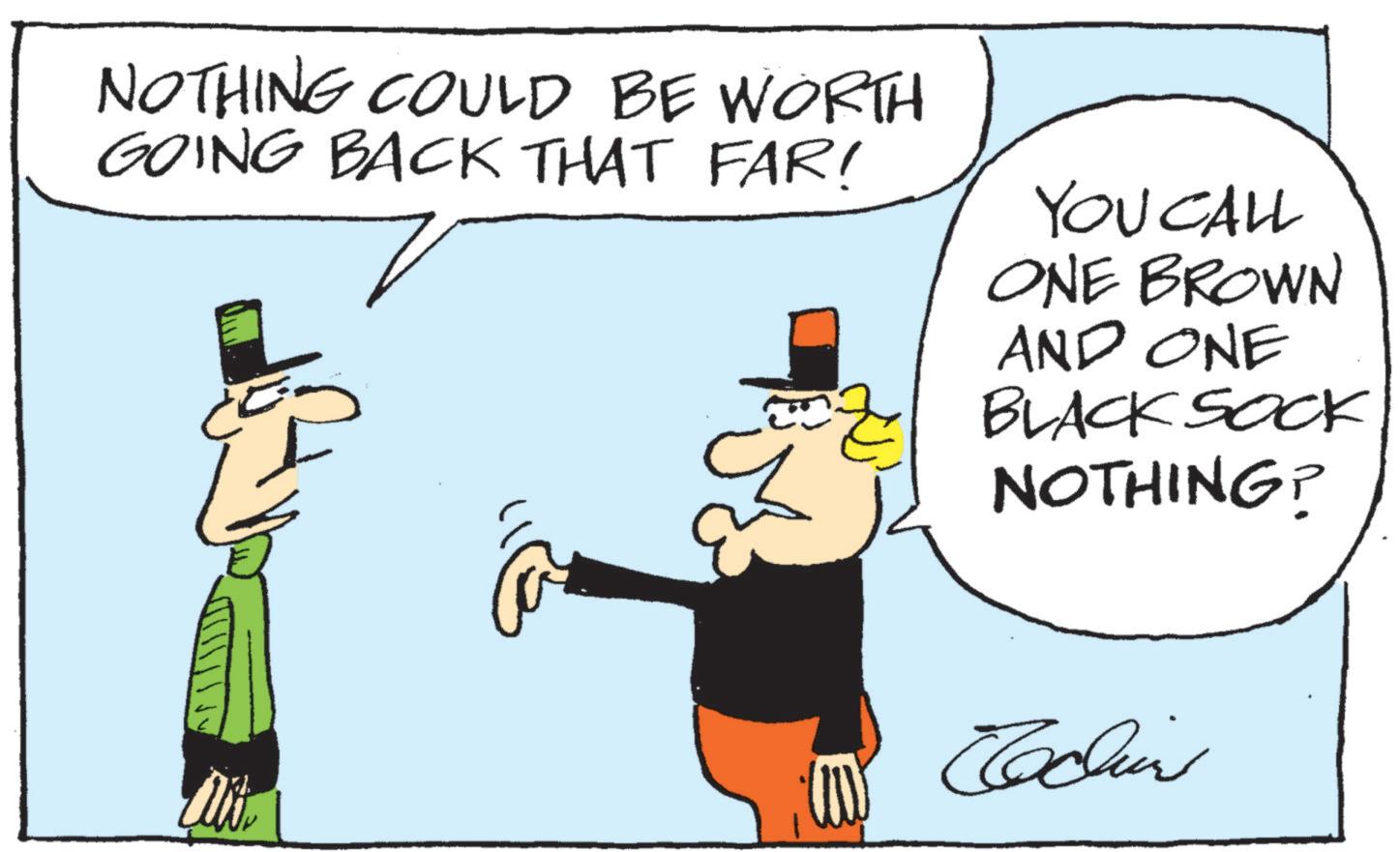 Animated cartoon OCR: NOTHING COULD BE WORTH GOING BACK THAT FAR! YOU CALL ONE BROWN AND ONE BLACK SOCK NOTHING? Cochin NOTHING COULD BE WORTH GOING BACK THAT FAR ! YOU CALL ONE BROWN AND ONE BLACK SOCK NOTHING ? Cochin