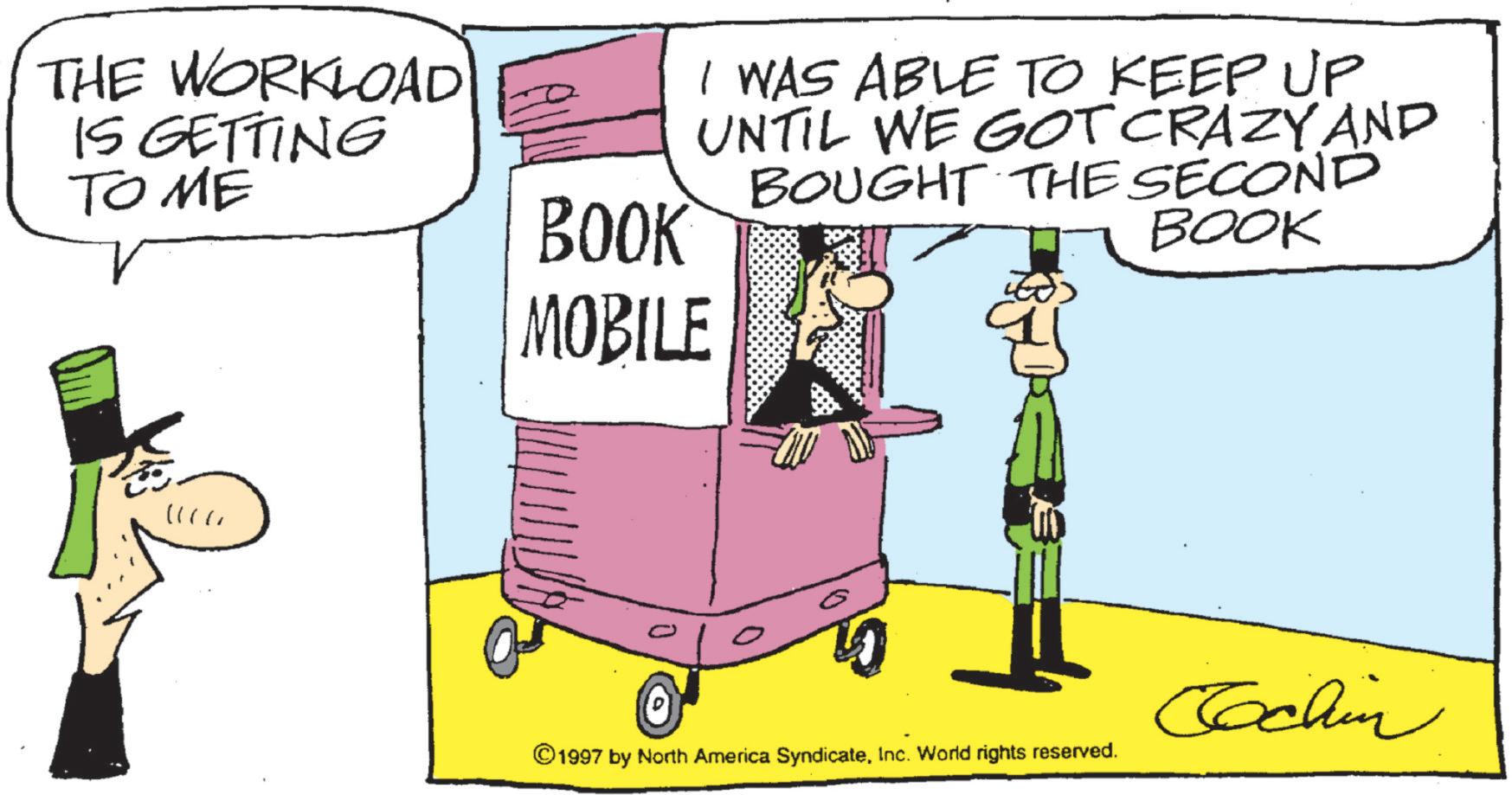 Animated cartoon OCR: THE WORKLOAD IS GETTING TO ME I WAS ABLE TO KEEP UP UNTIL WE GOT CRAZY AND BOUGHT THE SECOND BOOK BOOK MOBILE 0 ©1997 by North America SyndicateInc. World rights reserved. Cochin THE WORKLOAD IS GETTING TO ME I WAS ABLE TO KEEP UP UNTIL WE GOT CRAZY AND BOUGHT THE SECOND BOOK BOOK MOBILE 0 © 1997 by North America SyndicateInc. World rights reserved . Cochin