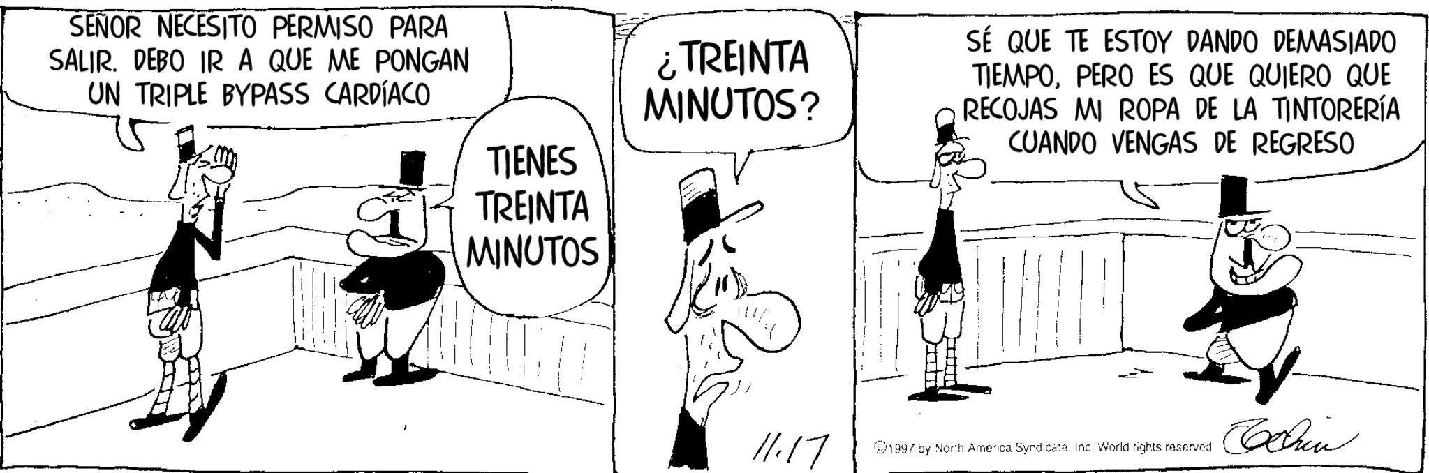 Publication OCR: SEÑOR NECESITO PERMISO PARA SALIR. DEBO IR A QUE ME PONGAN UN TRIPLE BYPASS CARDÍACO ¿TREINTA MINUTOS? TIENES TREINTA MINUTOS SÉ QUE TE ESTOY DANDO DEMASIADO TIEMPOPERO ES QUE QUIERO QUE RECOJAS MI ROPA DE LA TINTORERÍA CUANDO VENGAS DE REGRESO Chin 11.17 1997 by North America Syndicate. Inc. World rights reserved SEÑOR NECESITO PERMISO PARA SALIR . DEBO IR A QUE ME PONGAN UN TRIPLE BYPASS CARDÍACO ¿ TREINTA MINUTOS ? TIENES TREINTA MINUTOS SÉ QUE TE ESTOY DANDO DEMASIADO TIEMPOPERO ES QUE QUIERO QUE RECOJAS MI ROPA DE LA TINTORERÍA CUANDO VENGAS DE REGRESO Chin 11.17 1997 by North America Syndicate . Inc. World rights reserved