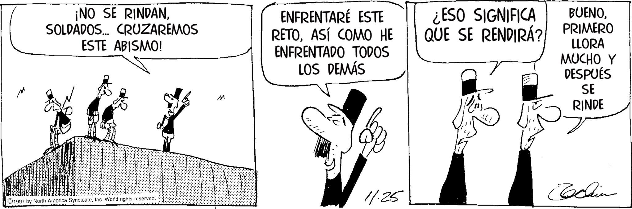 Photo caption OCR: ¡NO SE RINDANSOLDADOS... CRUZAREMOS ESTE ABISMO! M ENFRENTARÉ ESTE RETOASÍ COMO HE ENFRENTADO TODOS LOS DEMÁS ¿ESO SIGNIFICA QUE SE RENDIRÁ? BUENOPRIMERO LLORA MUCHO Y DESPUÉS SE RINDE 1997 by North America SyndicateInc. World rights reserved. 11.25 Cochin ¡ NO SE RINDANSOLDADOS ... CRUZAREMOS ESTE ABISMO ! M ENFRENTARÉ ESTE RETOASÍ COMO HE ENFRENTADO TODOS LOS DEMÁS ¿ ESO SIGNIFICA QUE SE RENDIRÁ ? BUENOPRIMERO LLORA MUCHO Y DESPUÉS SE RINDE 1997 by North America SyndicateInc. World rights reserved . 11.25 Cochin