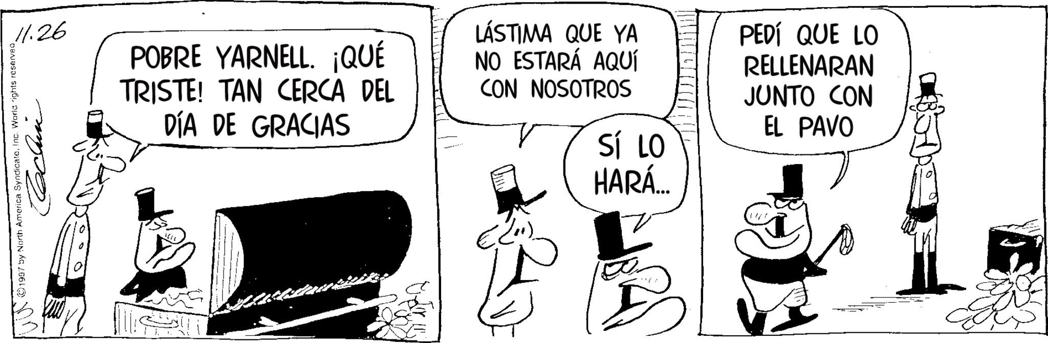 Comics OCR: 11.26 ©1997 by North America SyndicateInc. World rights reserved Reclin POBRE YARNELL. ¡QUÉ TRISTE! TAN CERCA DEL DÍA DE GRACIAS LÁSTIMA QUE YA NO ESTARÁ AQUÍ CON NOSOTROS (2") SÍ LO HARÁ... PEDÍ QUE LO RELLENARAN JUNTO CON EL PAVO 11.26 © 1997 by North America SyndicateInc. World rights reserved Reclin POBRE YARNELL . ¡ QUÉ TRISTE ! TAN CERCA DEL DÍA DE GRACIAS LÁSTIMA QUE YA NO ESTARÁ AQUÍ CON NOSOTROS ( 2 " ) SÍ LO HARÁ ... PEDÍ QUE LO RELLENARAN JUNTO CON EL PAVO