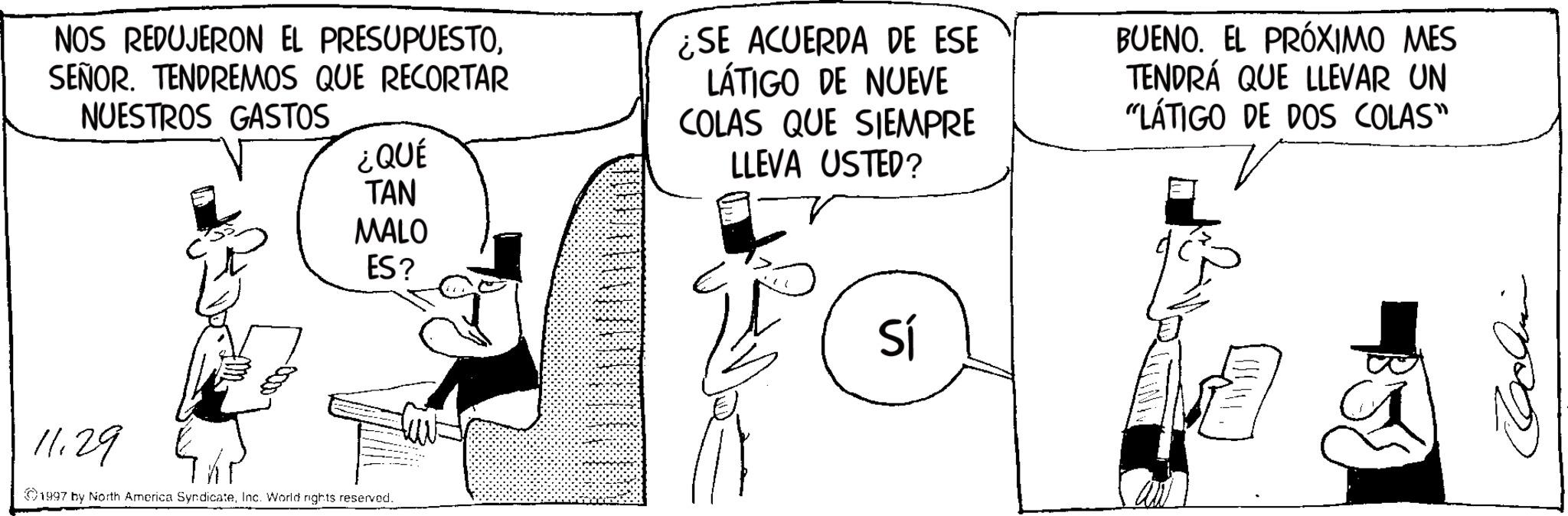 Photo caption OCR: NOS REDUJERON EL PRESUPUESTOSEÑOR. TENDREMOS QUE RECORTAR NUESTROS GASTOS ¿QUÉ TAN ¿SE ACUERDA DE ESE LÁTIGO DE NUEVE COLAS QUE SIEMPRE LLEVA USTED? MALO ES? 11.29 1997 by North America SyndicateInc. World rights reserved.. Sí BUENO. EL PRÓXIMO MES TENDRÁ QUE LLEVAR UN "LÁTIGO DE DOS COLAS" V NOS REDUJERON EL PRESUPUESTOSEÑOR . TENDREMOS QUE RECORTAR NUESTROS GASTOS ¿ QUÉ TAN ¿ SE ACUERDA DE ESE LÁTIGO DE NUEVE COLAS QUE SIEMPRE LLEVA USTED ? MALO ES ? 11.29 1997 by North America SyndicateInc. World rights reserved .. Sí BUENO . EL PRÓXIMO MES TENDRÁ QUE LLEVAR UN " LÁTIGO DE DOS COLAS " V