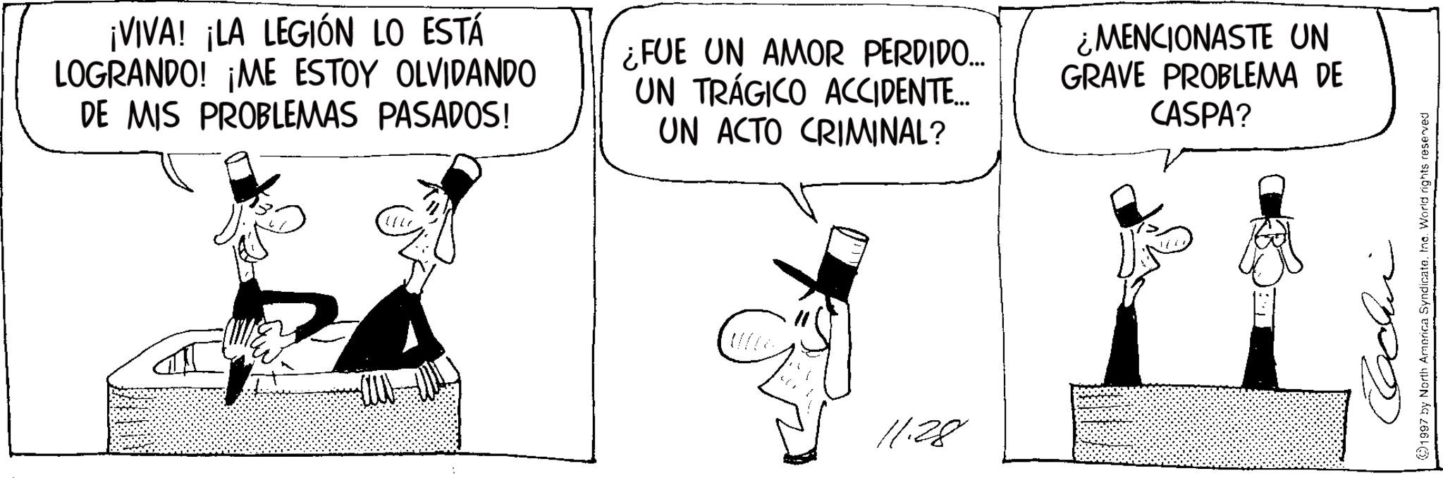 Comics OCR: ¡VIVA! ¡LA LEGIÓN LO ESTÁ LOGRANDO! ¡ME ESTOY OLVIDANDO DE MIS PROBLEMAS PASADOS! ¿FUE UN AMOR PERDIDO... UN TRÁGICO ACCIDENTE... UN ACTO CRIMINAL? ¿MENCIONASTE UN GRAVE PROBLEMA DE CASPA? 11.28 Cachin 1997 by North America SyndicateInc. World rights reserved ¡ VIVA ! ¡ LA LEGIÓN LO ESTÁ LOGRANDO ! ¡ ME ESTOY OLVIDANDO DE MIS PROBLEMAS PASADOS ! ¿ FUE UN AMOR PERDIDO ... UN TRÁGICO ACCIDENTE ... UN ACTO CRIMINAL ? ¿ MENCIONASTE UN GRAVE PROBLEMA DE CASPA ? 11.28 Cachin 1997 by North America SyndicateInc. World rights reserved