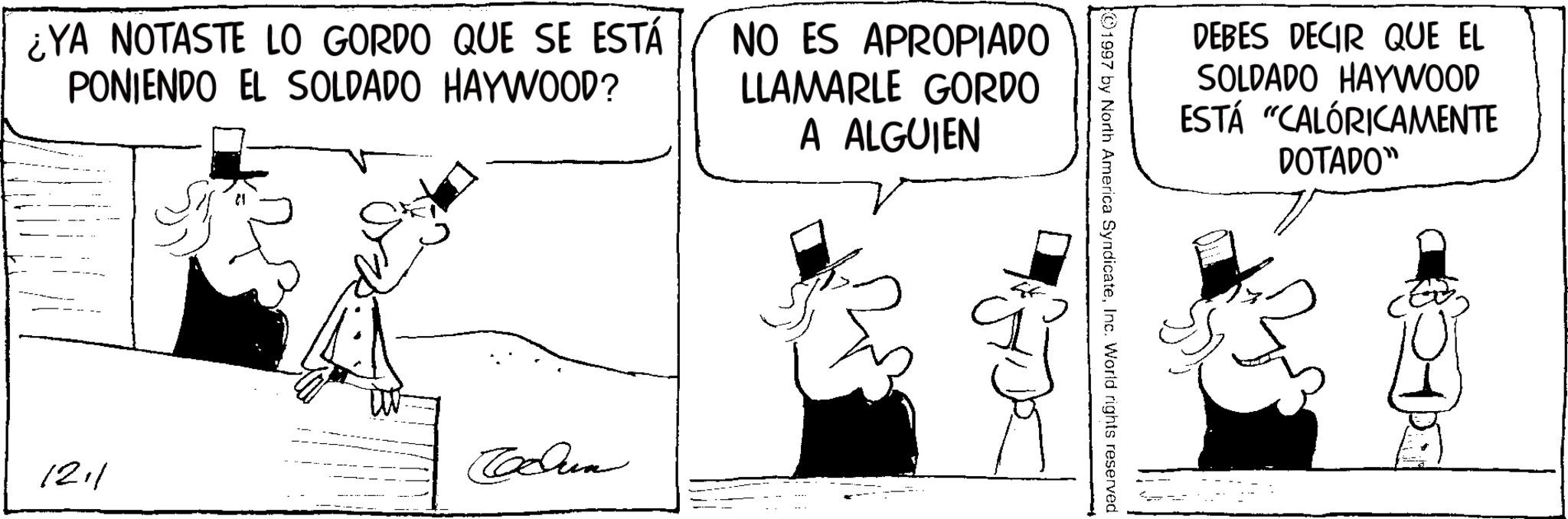Comic book OCR: ¿YA NOTASTE LO GORDO QUE SE ESTÁ PONIENDO EL SOLDADO HAYWOOD? NO ES APROPIADO LLAMARLE GORDO A ALGUIEN 1211 Tolun DEBES DECIR QUE EL SOLDADO HAYWOOD ESTÁ "CALÓRICAMENTE DOTADO" ©1997 by North America SyndicateInc. World rights reserved ¿ YA NOTASTE LO GORDO QUE SE ESTÁ PONIENDO EL SOLDADO HAYWOOD ? NO ES APROPIADO LLAMARLE GORDO A ALGUIEN 1211 Tolun DEBES DECIR QUE EL SOLDADO HAYWOOD ESTÁ " CALÓRICAMENTE DOTADO " © 1997 by North America SyndicateInc. World rights reserved