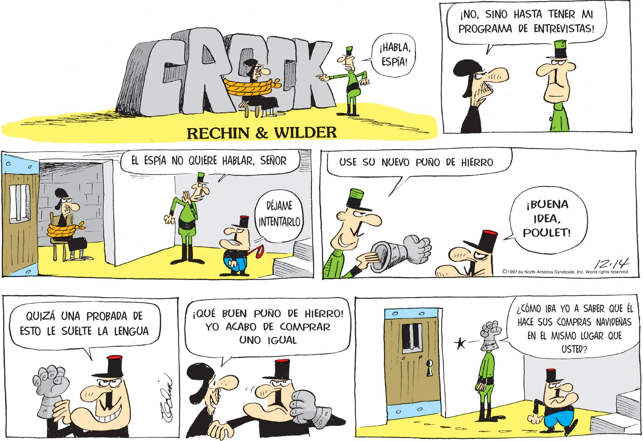 Photo caption OCR: FROCK RECHIN & WILDER EL ESPÍA NO QUIERE HABLARSEÑOR ¡HABLASINO HASTA TENER MI PROGRAMA DE ENTREVISTAS! ESPÍA! 1006 USE SU NUEVO PUÑO DE HIERRO DÉJAME INTENTARLO QUIZÁ UNA PROBADA DE ESTO LE SUELTE LA LENGUA ¡QUÉ BUEN PUÑO DE HIERRO! YO ACABO DE COMPRAR UNO IGUAL ¡BUENA IDEAPOULET! 12.14 1997 by North America SyndicateInc. World rights reserved. ¿CÓMO IBA YO A SABER QUE ÉL HACE SUS COMPRAS NAVIDEÑAS EN EL MISMO LUGAR QUE USTED? FROCK RECHIN & WILDER EL ESPÍA NO QUIERE HABLARSEÑOR ¡ HABLA¡ NOSINO HASTA TENER MI PROGRAMA DE ENTREVISTAS ! ESPÍA ! 1006 USE SU NUEVO PUÑO DE HIERRO DÉJAME INTENTARLO QUIZÁ UNA PROBADA DE ESTO LE SUELTE LA LENGUA ¡ QUÉ BUEN PUÑO DE HIERRO ! YO ACABO DE COMPRAR UNO IGUAL ¡ BUENA IDEAPOULET ! 12.14 1997 by North America SyndicateInc. World rights reserved . ¿ CÓMO IBA YO A SABER QUE ÉL HACE SUS COMPRAS NAVIDEÑAS EN EL MISMO LUGAR QUE USTED ?