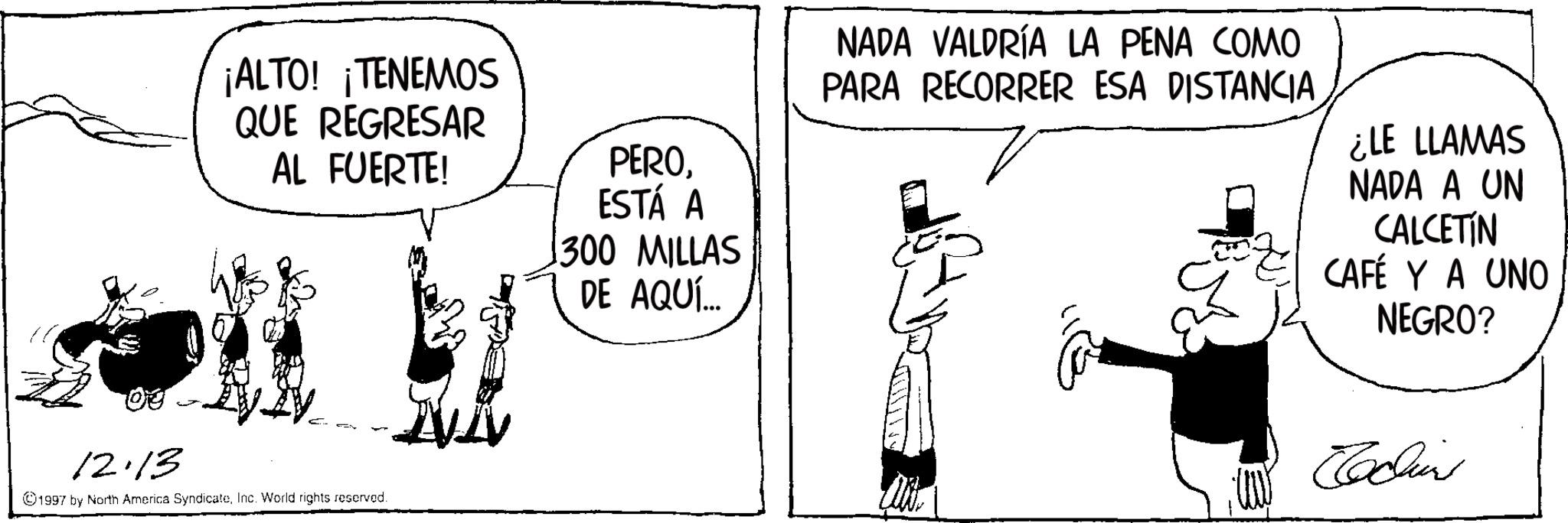 Comic book OCR: ¡ALTO! ¡TENEMOS QUE REGRESAR AL FUERTE! PEROESTÁ A 300 MILLAS DE AQUÍ... 12.13 1997 by North America SyndicateInc. World rights reserved. NADA VALDRÍA LA PENA COMO PARA RECORRER ESA DISTANCIA ¿LE LLAMAS NADA A UN CALCETIN CAFÉ Y A UNO NEGRO? Edins ¡ ALTO ! ¡ TENEMOS QUE REGRESAR AL FUERTE ! PEROESTÁ A 300 MILLAS DE AQUÍ ... 12.13 1997 by North America SyndicateInc. World rights reserved . NADA VALDRÍA LA PENA COMO PARA RECORRER ESA DISTANCIA ¿ LE LLAMAS NADA A UN CALCETIN CAFÉ Y A UNO NEGRO ? Edins