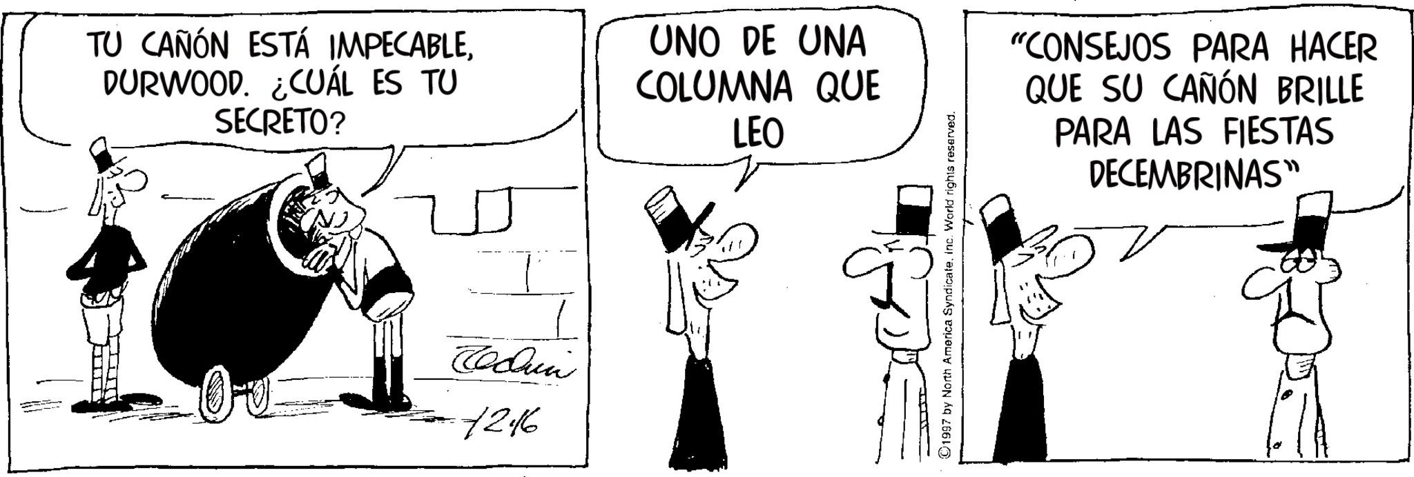 Animated cartoon OCR: TU CAÑÓN ESTÁ IMPECABLEDURWOOD. ¿CUÁL ES TU SECRETO? UNO DE UNA COLUMNA QUE LEO Tedun 7246 ©1997 by North America SyndicateInc. World rights reserved. "CONSEJOS PARA HACER QUE SU CAÑÓN BRILLE PARA LAS FIESTAS DECEMBRINAS" TU CAÑÓN ESTÁ IMPECABLEDURWOOD . ¿ CUÁL ES TU SECRETO ? UNO DE UNA COLUMNA QUE LEO Tedun 7246 © 1997 by North America SyndicateInc. World rights reserved . " CONSEJOS PARA HACER QUE SU CAÑÓN BRILLE PARA LAS FIESTAS DECEMBRINAS "